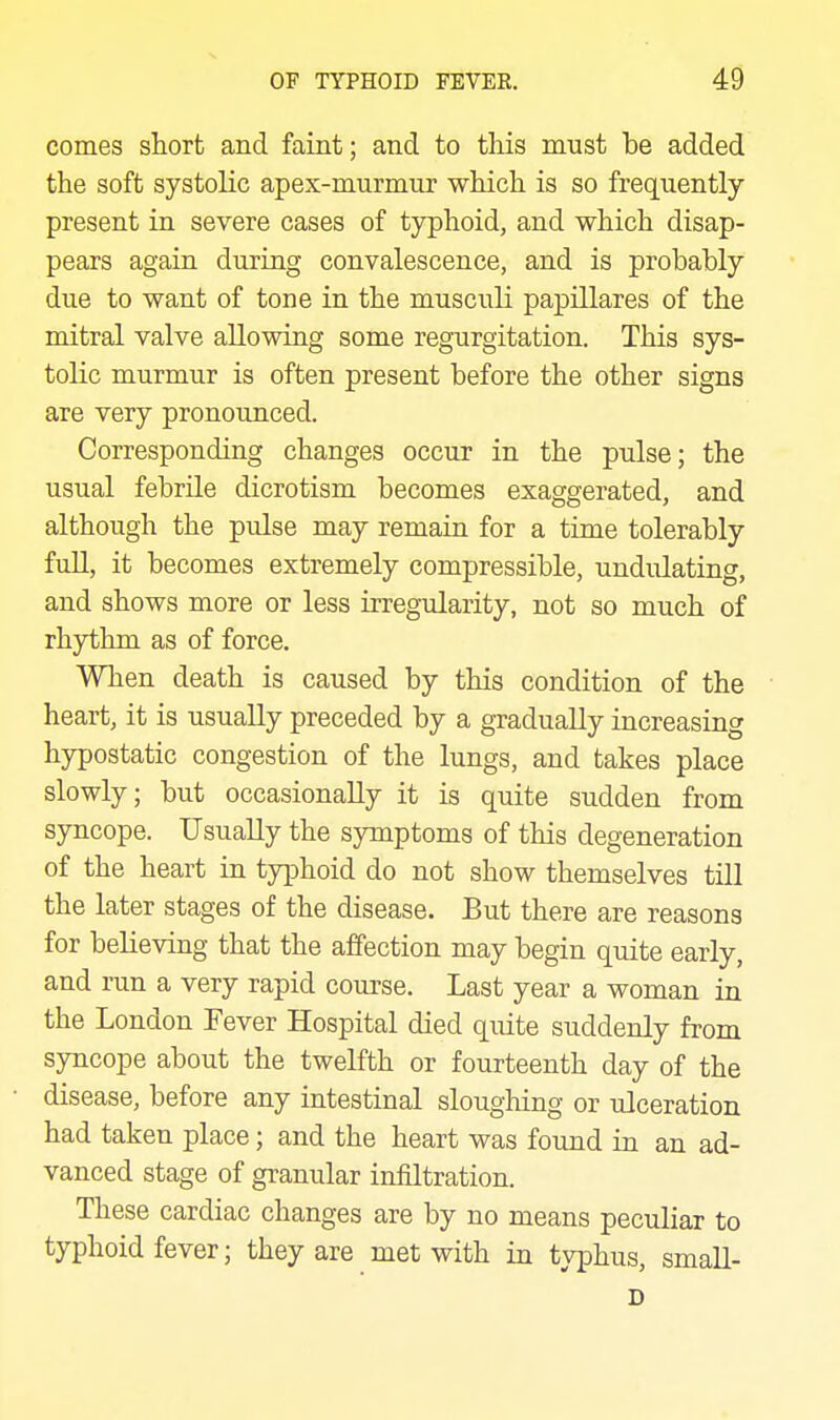 comes short and faint; and to this must be added the soft systolic apex-murmur which is so frequently present in severe cases of typhoid, and which disap- pears again during convalescence, and is probably due to want of tone in the musculi papillares of the mitral valve allowing some regurgitation. This sys- tolic murmur is often present before the other signs are very pronounced. Corresponding changes occur in the pulse; the usual febrile dicrotism becomes exaggerated, and although the pulse may remain for a time tolerably fuU, it becomes extremely compressible, undulating, and shows more or less irregularity, not so much of rhythm as of force. When death is caused by this condition of the heart, it is usually preceded by a gradually increasing hypostatic congestion of the lungs, and takes place slowly; but occasionally it is quite sudden from syncope. Usually the symptoms of this degeneration of the heart in typhoid do not show themselves till the later stages of the disease. But there are reasons for believing that the affection may begin quite early, and run a very rapid course. Last year a woman in the London Fever Hospital died quite suddenly from syncope about the twelfth or fourteenth day of the disease, before any intestinal sloughing or ulceration had taken place; and the heart was found in an ad- vanced stage of granular infiltration. These cardiac changes are by no means peculiar to typhoid fever; they are met with in typhus, small- D