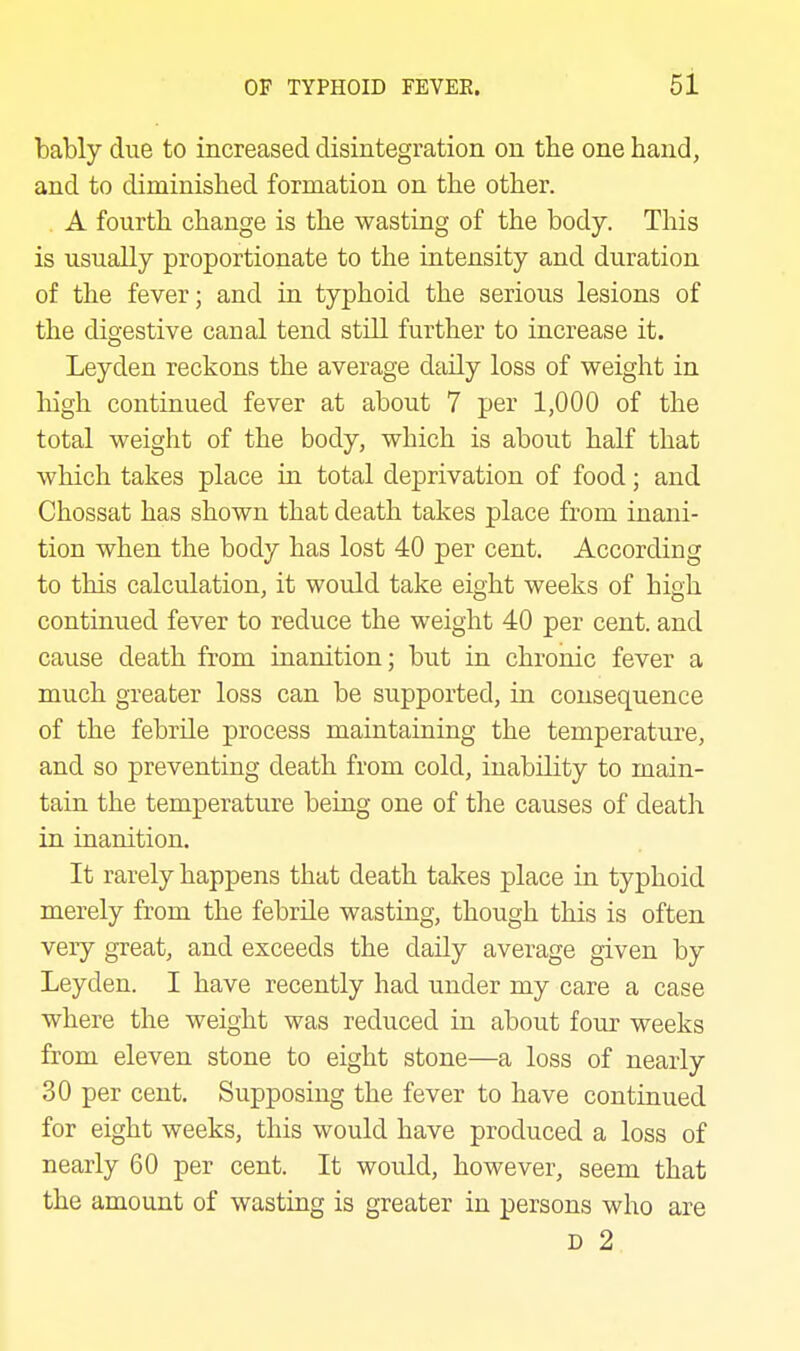 bably due to increased disintegration on tbe one hand, and to diminished formation on the other. A fourth change is the wasting of the body. This is usually proportionate to the intensity and duration of the fever; and in typhoid the serious lesions of the digestive canal tend still further to increase it. Leyden reckons the average daily loss of weight in high continued fever at about 7 per 1,000 of the total weight of the body, which is about half that which takes place ia total deprivation of food; and Chossat has shown that death takes place from inani- tion when the body has lost 40 per cent. According to this calculation, it would take eight weeks of high continued fever to reduce the weight 40 per cent, and cause death from inanition; but in chronic fever a much greater loss can be supported, in consequence of the febrile process maintaining the temperature, and so preventing death from cold, inability to main- tain the temperature being one of the causes of death in inanition. It rarely happens that death takes place in typhoid merely from the febrile wasting, though this is often very great, and exceeds the daily average given by Leyden. I have recently had under my care a case where the weight was reduced in about four weeks from eleven stone to eight stone—a loss of nearly 30 per cent. Supposing the fever to have continued for eight weeks, this would have produced a loss of nearly 60 per cent. It would, however, seem that the amount of wasting is greater in persons who are D 2