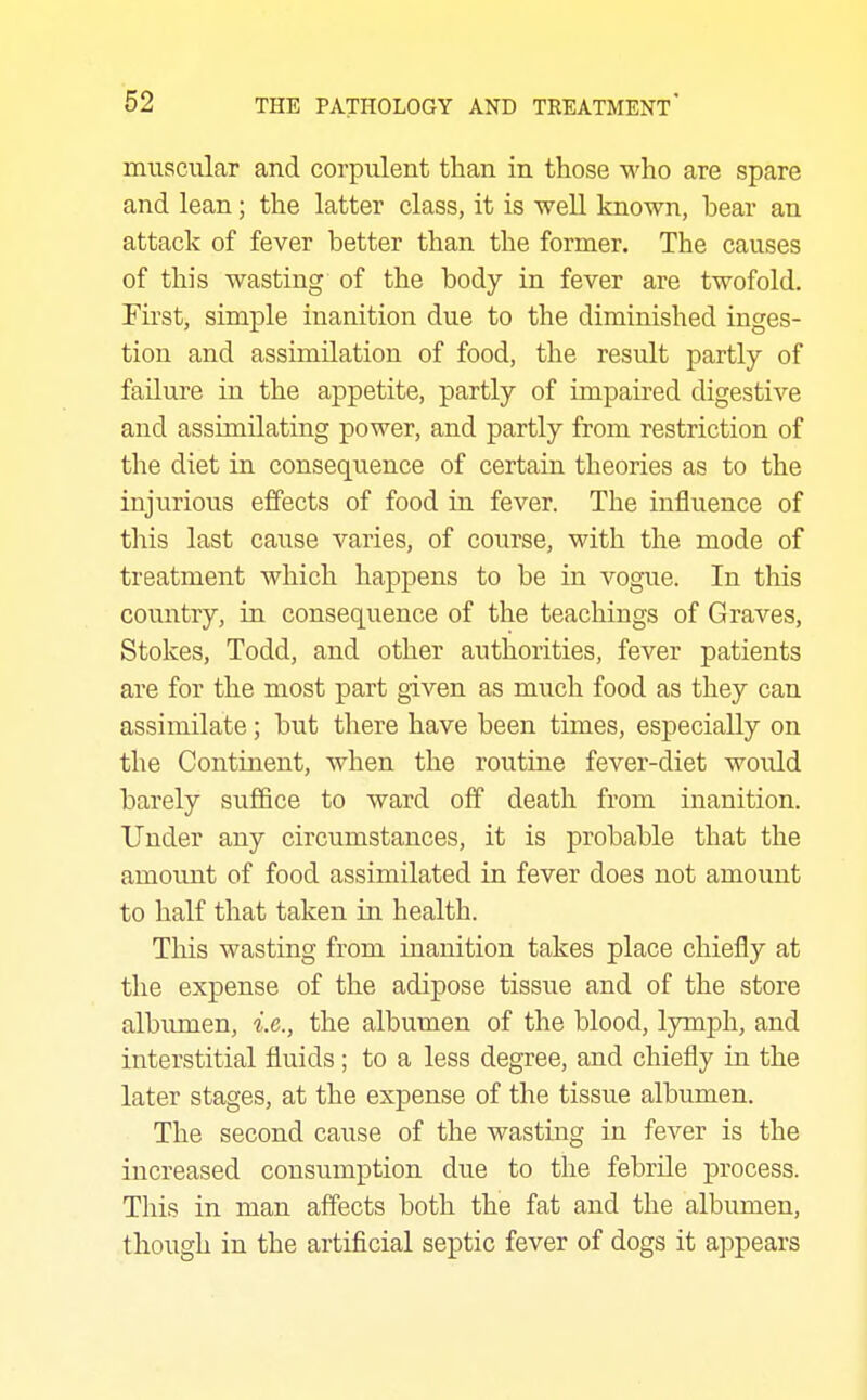 muscular and corpulent than in those who are spare and lean; the latter class, it is well known, bear an attack of fever better than the former. The causes of this wasting of the body in fever are twofold. First, simple inanition due to the diminished inges- tion and assimilation of food, the result partly of failure in the appetite, partly of impaired digestive and assimilating power, and partly from restriction of the diet in consequence of certain theories as to the injurious effects of food in fever. The influence of this last cause varies, of course, with the mode of treatment which happens to be in vogue. In this country, in consequence of the teachings of Graves, Stokes, Todd, and other authorities, fever patients are for the most part given as much food as they can assimilate; but there have been times, especially on the Continent, when the routine fever-diet would barely suffice to ward off death from inanition. Under any circumstances, it is probable that the amount of food assimilated in fever does not amount to half that taken in health. This wasting from inanition takes place chiefly at the expense of the adipose tissue and of the store albumen, i.e., the albumen of the blood, lymph, and interstitial fluids; to a less degree, and chiefly in the later stages, at the expense of the tissue albumen. The second cause of the wasting in fever is the increased consumption due to the febrile process. This in man affects both the fat and the albumen, though in the artificial septic fever of dogs it appears