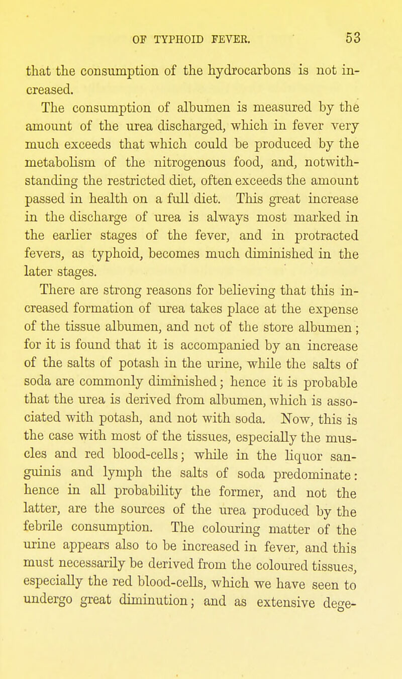 that tlie consumption of the hydrocarbons is not in- creased. The consumption of albumen is measured by the amount of the urea discharged, which in fever very much exceeds that which could be produced by the metabolism of the nitrogenous food, and, notwith- standing the restricted diet, often exceeds the amount passed in health on. a frdl diet. This great increase in the discharge of urea is always most marked in the earlier stages of the fever, and in protracted fevers, as typhoid, becomes much diminished in the later stages. There are strong reasons for believing that this in- creased formation of urea takes place at the expense of the tissue albumen, and not of the store albumen; for it is found that it is accompanied by an increase of the salts of potash in the urine, while the salts of soda are commonly diminished; hence it is probable that the urea is derived from albumen, which is asso- ciated with potash, and not with soda. Now, this is the case with most of the tissues, especially the mus- cles and red blood-cells; while in the liquor san- guinis and lymph the salts of soda predominate: hence in all probability the former, and not the latter, are the sources of the urea produced by the febrile consumption. The colouring matter of the urine appears also to be increased in fever, and this must necessarily be derived from the coloured tissues, especially the red blood-cells, which we have seen to undergo great diminution; and as extensive dege-