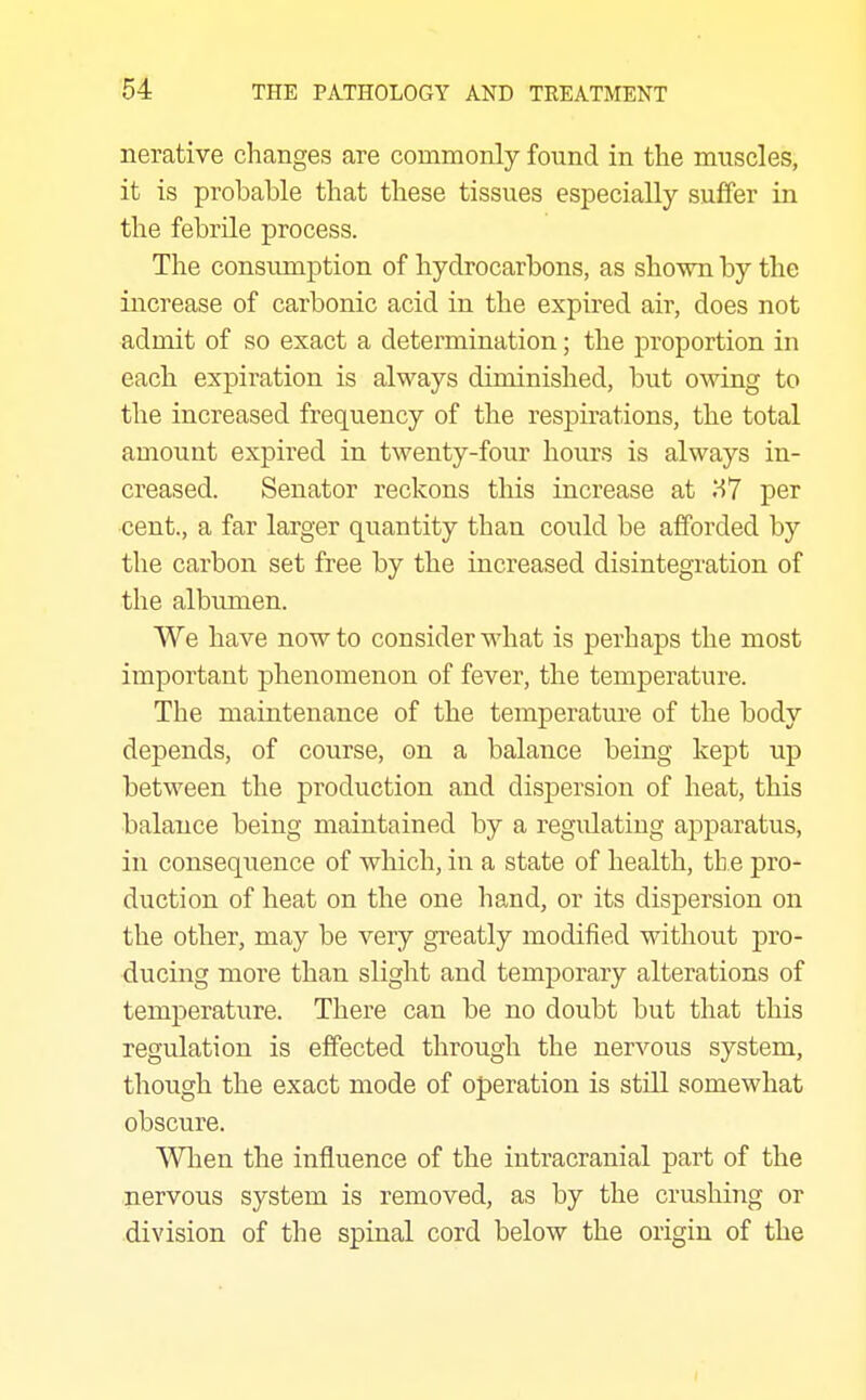 nerative changes are commonly found in the muscles, it is probable that these tissues especially suffer in the febrile process. The consumption of hydrocarbons, as shown by the increase of carbonic acid in the expired air, does not admit of so exact a determination; the proportion in each expiration is always diminished, but owing to the increased frequency of the respirations, the total amount expired in twenty-four hours is always in- creased. Senator reckons this increase at per cent., a far larger quantity than could be afforded by the carbon set free by the increased disintegration of the albumen. We have now to consider what is perhaps the most important phenomenon of fever, the temperature. The maintenance of the temperature of the body depends, of course, on a balance being kept up between the production and dispersion of heat, this balance being maintained by a regulating apparatus, in consequence of which, in a state of health, th e pro- duction of heat on the one hand, or its dispersion on the other, may be very greatly modified without pro- ducing more than slight and temporary alterations of temperature. There can be no doubt but that this regulation is effected through the nervous system, though the exact mode of operation is still somewhat obscure. When the influence of the intracranial part of the nervous system is removed, as by the crushing or division of the spinal cord below the origin of the