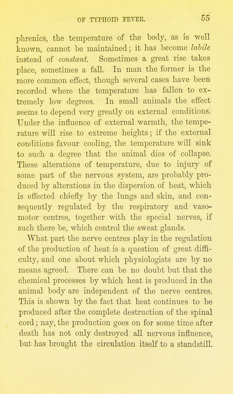 55- plirenics, the temperature of the body, as is well known, cannot be maintained; it has become labile instead of constant. Sometimes a great rise takes place, sometimes a faU. In man the former is the more common effect, though several cases have been recorded where the temperature has fallen to ex- tremely low degrees. In small animals the effect seems to depend very greatly on external conditions. Under the influence of external warmth, the tempe- rature will rise to extreme heights; if the external conditions favour cooling, the temperature will sink to such a degree that the animal dies of collapse. These alterations of temperature, due to injury of some part of the nervous system, are probably pro- duced by alterations in the dispersion of heat, which is effected chiefly by the lungs and skin, and con- sequently regulated by the respiratory and vaso- motor centres, together with the special nerves, if such there be, which control the sweat glands. What part the nerve centres play in the regulation of the production of heat is a question of great diffi- culty, and one about which physiologists are by no means agreed. There can be no doubt but that the chemical processes by which heat is produced in the animal body are independent of the nerve centres. This is shown by the fact that heat continues to be produced after the complete destruction of the spinal cord; nay, the production goes on for some time after death has not only destroyed aU nervous influence, but has brought the circulation itself to a standstill.