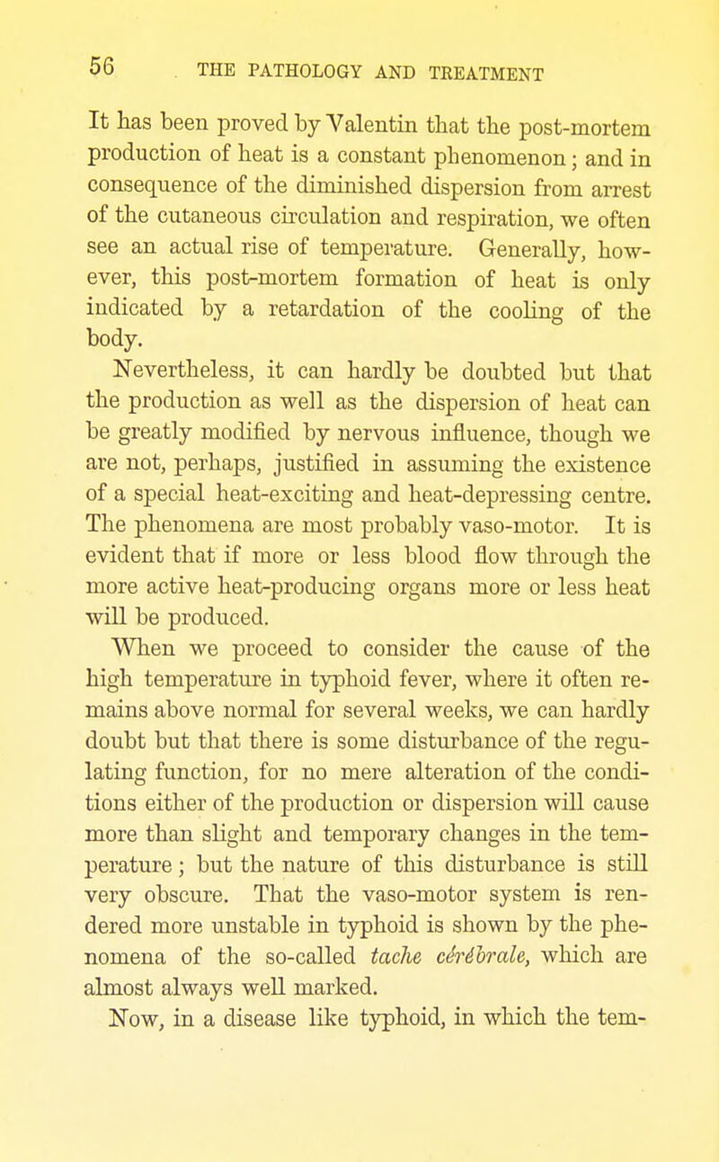 It has been proved by Valentin that the post-mortem production of heat is a constant phenomenon; and in consequence of the diminished dispersion from arrest of the cutaneous circulation and respiration, we often see an actual rise of temperature. Generally, how- ever, this post-mortem formation of heat is only indicated by a retardation of the cooling of the body. Nevertheless, it can hardly be doubted but that the production as well as the dispersion of heat can be greatly modified by nervous influence, though we are not, perhaps, justified in assuming the existence of a special heat-exciting and heat-depressing centre. The phenomena are most probably vaso-motor. It is evident that if more or less blood flow through the more active heat-producing organs more or less heat will be produced. When we proceed to consider the cause of the high temperature in typhoid fever, where it often re- mains above normal for several weeks, we can hardly doubt but that there is some disturbance of the regu- lating function, for no mere alteration of the condi- tions either of the production or dispersion will cause more than slight and temporary changes in the tem- perature ; but the nature of this disturbance is still very obscure. That the vaso-motor system is ren- dered more unstable in typhoid is shown by the phe- nomena of the so-called tache cMhrale, which are almost always well marked. Now, in a disease like typhoid, in which the tem-