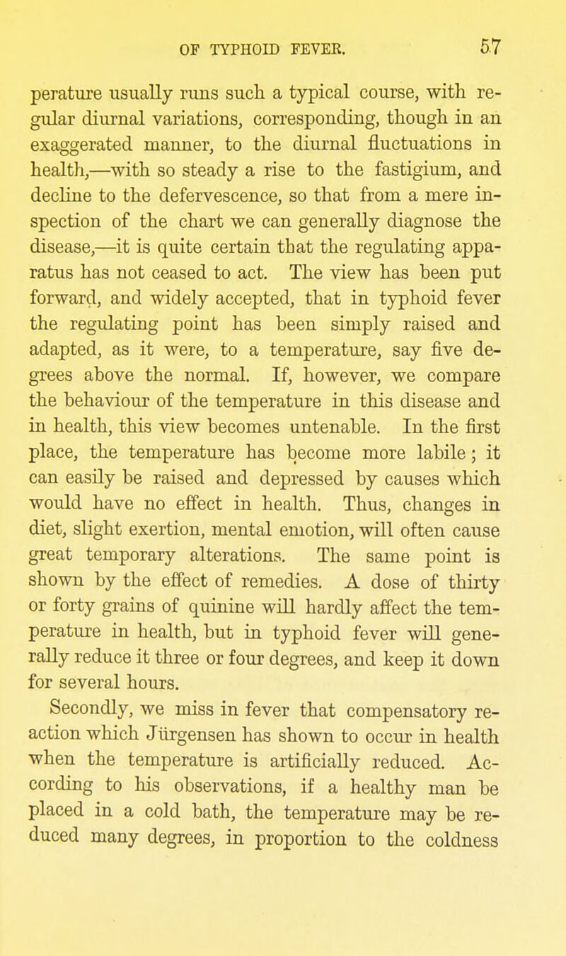 perature usually runs sucli a typical course, with re- gular diurnal variations, corresponding, though in an exaggerated manner, to the diurnal fluctuations in health,—with so steady a rise to the fastigium, and decline to the defervescence, so that from a mere in- spection of the chart we can generally diagnose the disease,—^it is quite certain that the regulating appa- ratus has not ceased to act. The view has been put forward, and widely accepted, that in typhoid fever the regulating point has been simply raised and adapted, as it were, to a temperature, say five de- grees above the normal. If, however, we compare the behaviour of the temperature in this disease and in health, this view becomes untenable. In the first place, the temperature has become more labile; it can easily be raised and depressed by causes which would have no efi'ect in health. Thus, changes in diet, slight exertion, mental emotion, will often cause great temporary alterations. The same point is shown by the effect of remedies. A dose of thirty or forty grains of quinine wiU hardly affect the tem- perature in health, but in typhoid fever wiU gene- rally reduce it three or four degrees, and keep it down for several hours. Secondly, we miss in fever that compensatory re- action which Jiirgensen has shown to occur in health when the temperature is artificially reduced. Ac- cording to his observations, if a healthy man be placed in a cold bath, the temperature may be re- duced many degrees, in proportion to the coldness