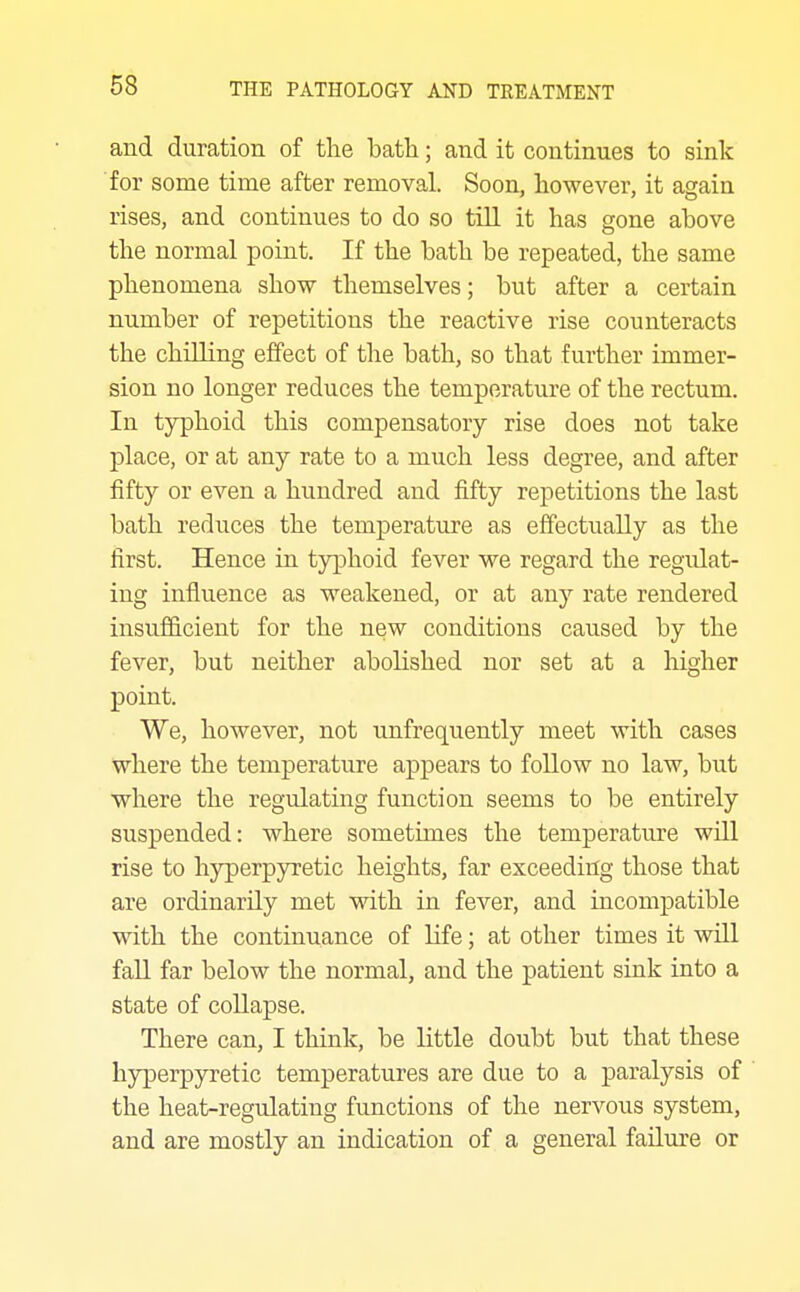 and duration of the bath; and it continues to sink for some time after removal. Soon, however, it again rises, and continues to do so till it has gone above the normal point. If the bath be repeated, the same phenomena show themselves; but after a certain number of repetitions the reactive rise counteracts the chilling effect of the bath, so that further immer- sion no longer reduces the temperature of the rectum. In typhoid this compensatory rise does not take place, or at any rate to a much less degree, and after fifty or even a hundred and fifty repetitions the last bath reduces the temperature as effectually as the first. Hence in typhoid fever we regard the regulat- ing influence as weakened, or at any rate rendered insufficient for the new conditions caused by the fever, but neither abolished nor set at a higher point. We, however, not unfrequently meet with cases where the temperature appears to follow no law, but where the regulating function seems to be entirely suspended: where sometimes the temperature will rise to hyperpyretic heights, far exceeding those that are ordinarily met with in fever, and incompatible with the continuance of life; at other times it will faU far below the normal, and the patient sink into a state of collapse. There can, I think, be little doubt but that these hyperpyretic temperatures are due to a paralysis of the heat-regulatiug functions of the nervous system, and are mostly an indication of a general failvire or