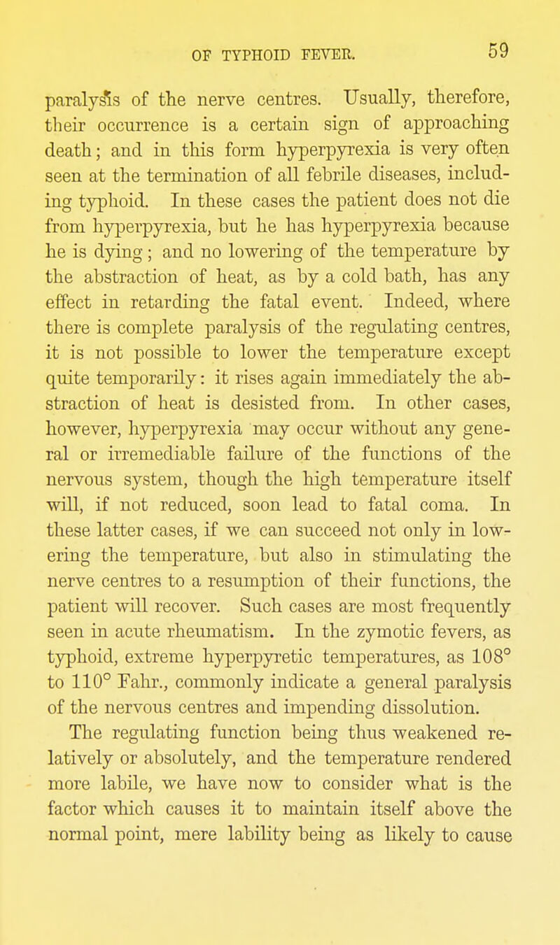 paraly^s of the nerve centres. Usually, therefore, their occurrence is a certain sign of approaching death; and in this form hyperpyrexia is very often seen at the termination of all febrile diseases, includ- ing typhoid. In these cases the patient does not die from hjrperpyrexia, but he has hyperpyrexia because he is dying; and no lowering of the temperature by the abstraction of heat, as by a cold bath, has any effect in retarding the fatal event. Indeed, where there is complete paralysis of the regulating centres, it is not possible to lower the temperature except quite temporarily: it rises again immediately the ab- straction of heat is desisted from. In other cases, however, hyperpyrexia may occur without any gene- ral or irremediable failure of the functions of the nervous system, though the high temperature itself will, if not reduced, soon lead to fatal coma. In these latter cases, if we can succeed not only in low- ering the temperature, but also in stimulating the nerve centres to a resumption of their functions, the patient will recover. Such cases are most frequently seen in acute rheumatism. In the zymotic fevers, as typhoid, extreme hyperpyretic temperatures, as 108° to 110° Fahr., commonly indicate a general paralysis of the nervous centres and impending dissolution. The regulating function being thus weakened re- latively or absolutely, and the temperature rendered more labile, we have now to consider what is the factor which causes it to maintain itself above the normal point, mere lability being as likely to cause