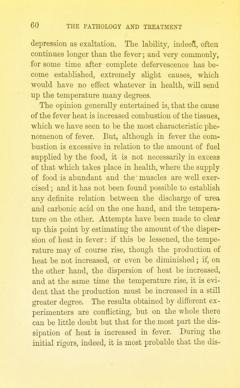 depression as exaltation. The lability, indeefl, often continues longer than the fever; and very commonly, for some time after complete defervescence has be- come established, extremely slight causes, which would have no effect whatever in health, will send up the temperature many degrees. The opinion generally entertained is, that the cause of the fever heat is increased combustion of the tissues, which we have seen to be the most characteristic phe- nomenon of fever. But, although in fever the com- bustion is excessive in relation to the amount of fuel supplied by the food, it is not necessarily in excess of that which takes place in health, where the supply of food is abundant and the' muscles are well exer- cised ; and it has not been found possible to establish any definite relation between the discharge of urea and carbonic acid on the one hand, and the tempera- ture on the other. Attempts have been made to clear up this point by estimating the amount of the disper- sion of heat in fever: if this be lessened, the tempe- rature may of course rise, though the production of heat be not increased, or even be diminished; if, on the other hand, the dispersion of heat be increased, and at the same time the temperature rise, it is evi- dent that the production must be increased in a still greater degree. The results obtained by different ex- perimenters are conflicting, but on the whole there can be little doubt but that for the most part the dis- sipation of heat is increased in fever. During the initial rigors, indeed, it is most probable that the dis-