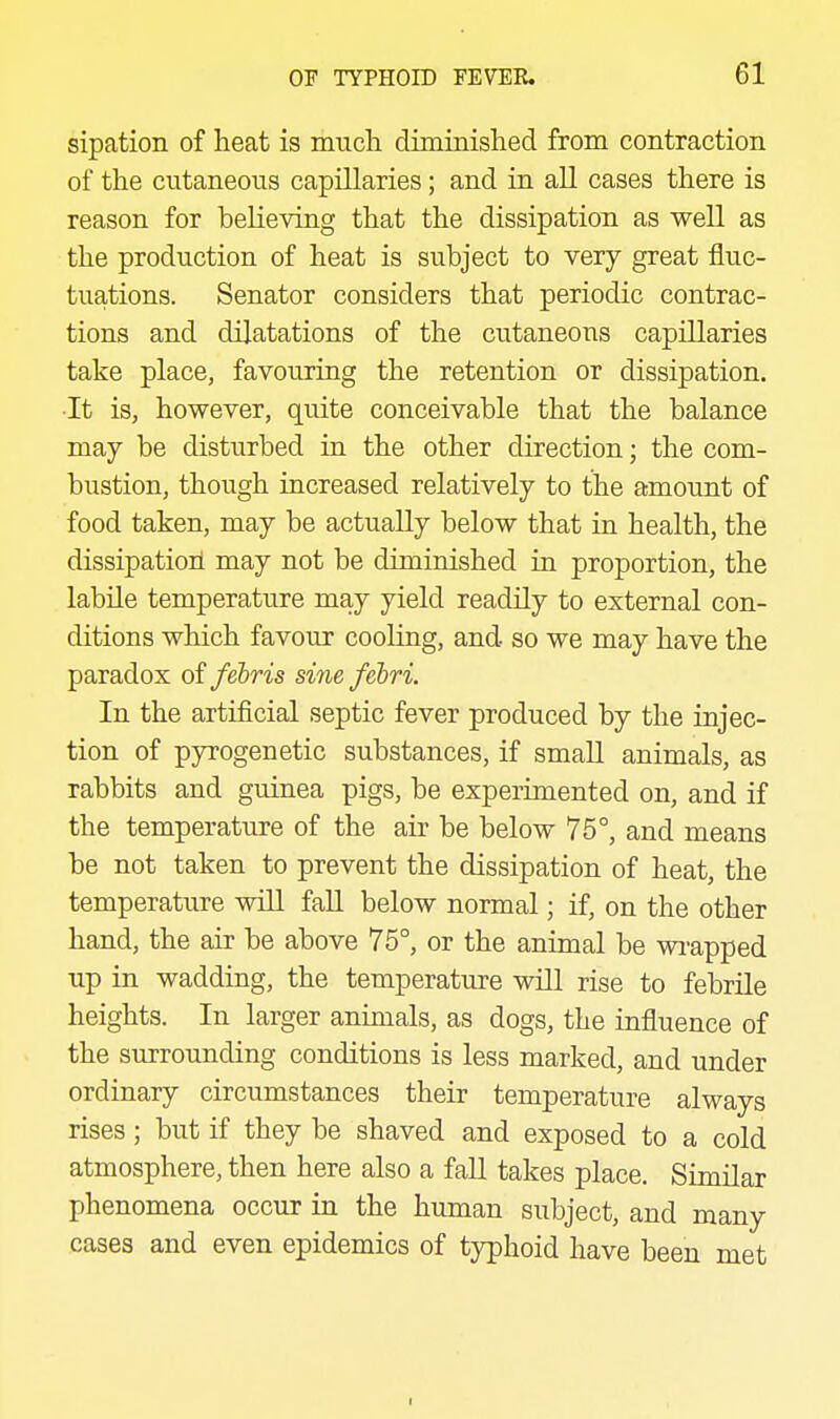 sipation of heat is mucli diminislied from contraction of the cutaneous capillaries; and in all cases there is reason for believing that the dissipation as well as the production of heat is subject to very great fluc- tuations. Senator considers that periodic contrac- tions and dilatations of the cutaneous capillaries take place, favouring the retention or dissipation. ■It is, however, quite conceivable that the balance may be disturbed iu the other direction; the com- biistion, though increased relatively to the amount of food taken, may be actually below that in health, the dissipatioii may not be diminished in proportion, the labile temperature may yield readily to external con- ditions which favour cooling, and so we may have the paradox offebris sinefebri. In the artificial septic fever produced by the injec- tion of pyrogenetic substances, if smaU animals, as rabbits and guinea pigs, be experimented on, and if the temperature of the air be below 75°, and means be not taken to prevent the dissipation of heat, the temperature wOl fall below normal; if, on the other hand, the air be above 75°, or the animal be wi-apped up in wadding, the temperature will rise to febrile heights. In larger animals, as dogs, the influence of the surrounding conditions is less marked, and under ordinary circumstances their temperature always rises; but if they be shaved and exposed to a cold atmosphere, then here also a fall takes place. Similar phenomena occur in the human subject, and many cases and even epidemics of typhoid have been met