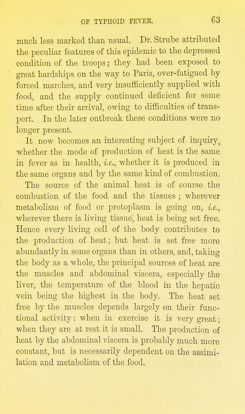 mncla less marked than usual. Dr. Strube attributed the peculiar features of this epidemic to the depressed condition of the troops; they had been exposed to great hardships on the way to Paris, over-fatigued by forced marches, and very insufficiently supplied with food, and the supply continued deficient for some time after their arrival, owing to difficidties of trans- port. In the later outbreak these conditions were no longer present. It now becomes an interesting subject of inquiry, whether the mode of production of heat is the same in fever as in health, i.e., whether it is produced in the same organs and by the same kind of combustion. The source of the animal heat is of course the combustion of the food and the tissues ; wherever metabolism of food or protoplasm is going on, i.e., wherever there is living tissue, heat is being set free. Hence every living cell of the body contributes to the production of heat; but heat is set free more abundantly in some organs than in others, and, taking the body as a whole, the principal sources of heat are the muscles and abdominal viscera, especially the liver, the temperature of the blood in the hepatic vein being the highest in the body. The heat set free by the muscles depends largely on their func- tional activity: when in exercise it is very great; when they are at rest it is smaU. The production of heat by the abdominal viscera is probably much more constant, but is necessarily dependent on the assimi- lation and metabolism of the food.