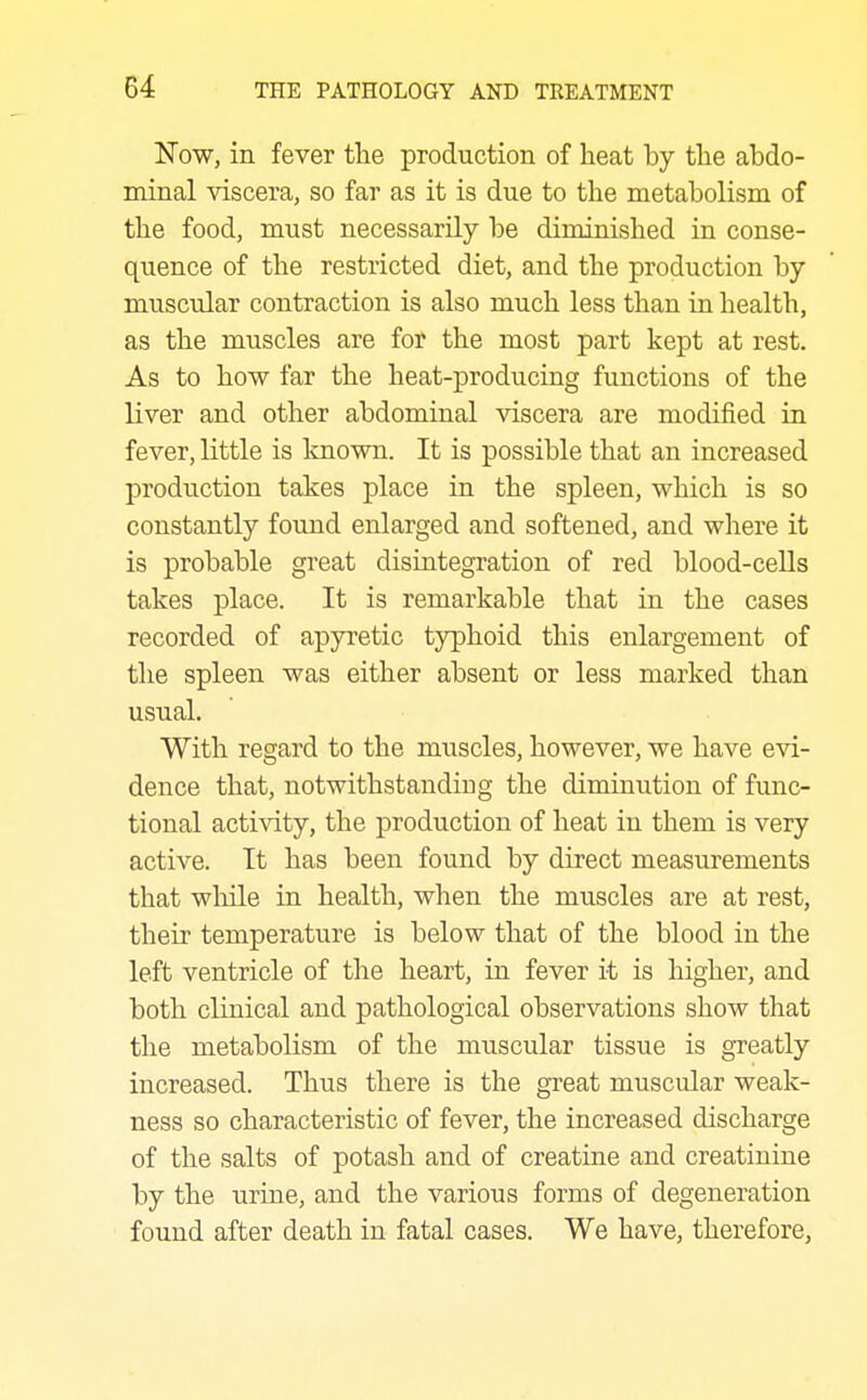 Now, in fever tlie production of heat by the abdo- minal viscera, so far as it is due to the metabolism of the food, must necessarily be diminished in conse- quence of the restricted diet, and the production by muscular contraction is also much less than in health, as the muscles are for the most part kept at rest. As to how far the heat-producing functions of the liver and other abdominal viscera are modified in fever, little is known. It is possible that an increased production takes place in the spleen, which is so constantly found enlarged and softened, and where it is probable great disintegration of red blood-cells takes place. It is remarkable that in the cases recorded of apyretic typhoid this enlargement of the spleen was either absent or less marked than usual. With regard to the muscles, however, we have evi- dence that, notwithstanding the diminution of func- tional activity, the production of heat in them is very active. It has been found by direct measurements that while in health, when the muscles are at rest, their temperature is below that of the blood in the left ventricle of the heart, in fever it is higher, and both clinical and pathological observations show that the metabolism of the muscular tissue is gTeatly increased. Thus there is the great muscular weak- ness so characteristic of fever, the increased discharge of the salts of potash and of creatine and creatinine by the urine, and the various forms of degeneration found after death in fatal cases. We have, therefore.