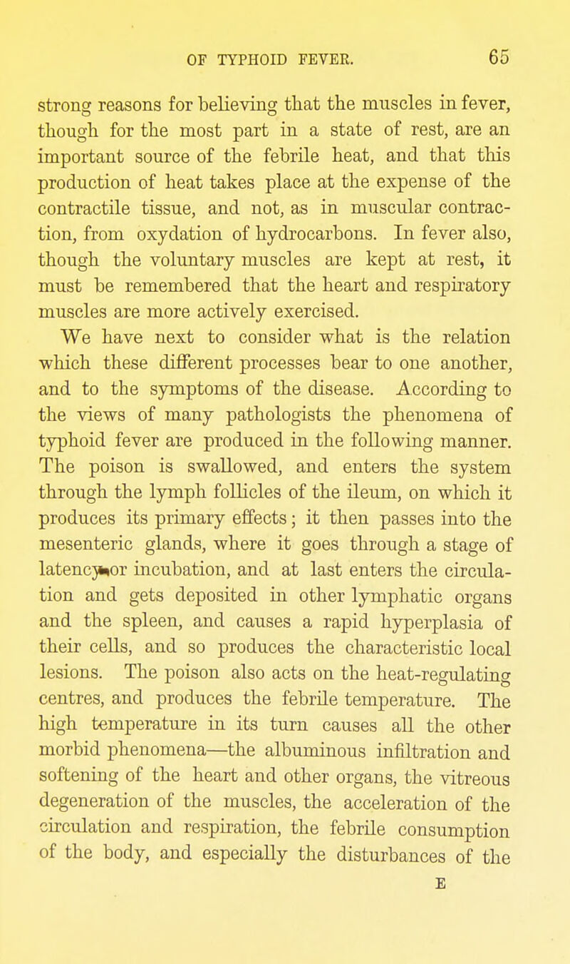 strong reasons for believing that the muscles in fever, though for the most part in a state of rest, are an important source of the febrile heat, and that this production of heat takes place at the expense of the contractile tissue, and not, as in muscular contrac- tion, from oxydation of hydrocarbons. In fever also, though the voluntary muscles are kept at rest, it must be remembered that the heart and respiratory muscles are more actively exercised. We have next to consider what is the relation which these diiFerent processes bear to one another, and to the symptoms of the disease. According to the views of many pathologists the phenomena of typhoid fever are produced in the following manner. The poison is swallowed, and enters the system through the lymph follicles of the ileum, on which it produces its primary effects; it then passes into the mesenteric glands, where it goes through a stage of latencji^or incubation, and at last enters the circula- tion and gets deposited in other lymphatic organs and the spleen, and causes a rapid hyperplasia of their cells, and so produces the characteristic local lesions. The poison also acts on the heat-regulating centres, and produces the febrile temperature. The high temperature in its turn causes all the other morbid phenomena—the albuminous infiltration and softening of the heart and other organs, the vitreous degeneration of the muscles, the acceleration of the circulation and respiration, the febrile consumption of the body, and especially the disturbances of the £