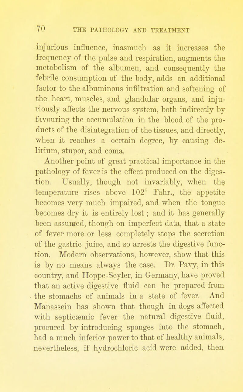 injurious influence, inasmuch as it increases the frequency of the pulse and respiration, augments the metabolism of the albumen, and consequently the febrile consumption of the body, adds an additional factor to the albuminous infiltration and softening of the heart, muscles, and glandular organs, and inju- riously affects the nervous system, both indirectly by favouring the accumulation in the blood of the pro- ducts of the disintegration of the tissues, and directly, when it reaches a certain degree, by causing de- lirium, stupor, and coma. Another point of great practical importance in the pathology of fever is the effect produced on the diges- tion. Usually, though not invariably, when the temperature rises above 102° Ealir., the appetite becomes very much impaired, and when the tongue becomes dry it is entirely lost; and it has generally been assumed, though on imperfect data, that a state of fever more or less completely stops the secretion of the gastric juice, and so arrests the digestive func- tion. Modern observations, however, show that this is by no means always the case. Dr. Pavy, in this country, and Hoppe-Seyler, in Germany, have proved that an active digestive fluid can be prepared from the stomachs of animals in a state of fever. And Manassein has shown that though in dogs affected with septicsemic fever the natural digestive fluid, procured by introducing sponges into the stomach, had a much inferior power to that of healthy animals, nevertheless, if hydrochloric acid were added, then