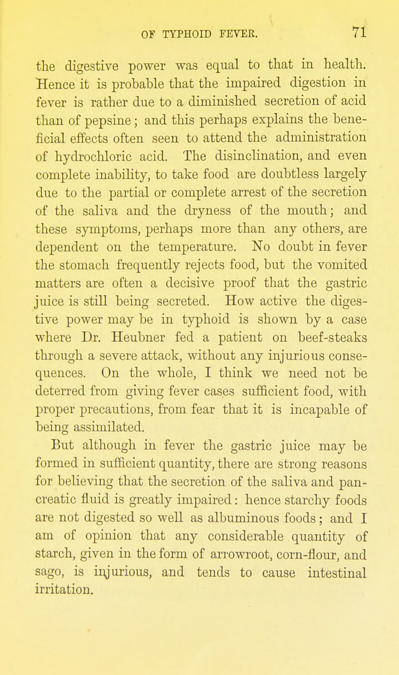 the digestive power was equal to that in healtli. Hence it is probable that the impaired digestion in fever is rather due to a diminished secretion of acid than of pepsine; and this perhaps explains the bene- ficial effects often seen to attend the administration of hydrochloric acid. The disinclination, and even complete inabihty, to take food are doubtless largely due to the partial or complete arrest of the secretion of the saliva and the dryness of the mouth; and these symptoms, perhaps more than any others, are dependent on the temperature. No doubt in fever the stomach frequently rejects food, but the vomited matters are often a decisive proof that the gastric juice is still being secreted. How active the diges- tive power may be in typhoid is shown by a case where Br. Heubner fed a patient on beef-steaks through a severe attack, without any injurious conse- quences. On the whole, I think we need not be deterred from giving fever cases sufficient food, -with proper precautions, from fear that it is incapable of being assimilated. But although in fever the gastric juice may be formed in sufficient quantity, there are strong reasons for believing that the secretion of the saliva and pan- creatic fluid is greatly impaired: hence starchy foods are not digested so well as albuminous foods; and I am of opinion that any considerable quantity of starch, given in the form of arrowroot, corn-flour, and sago, is injurious, and tends to cause intestinal irritation.