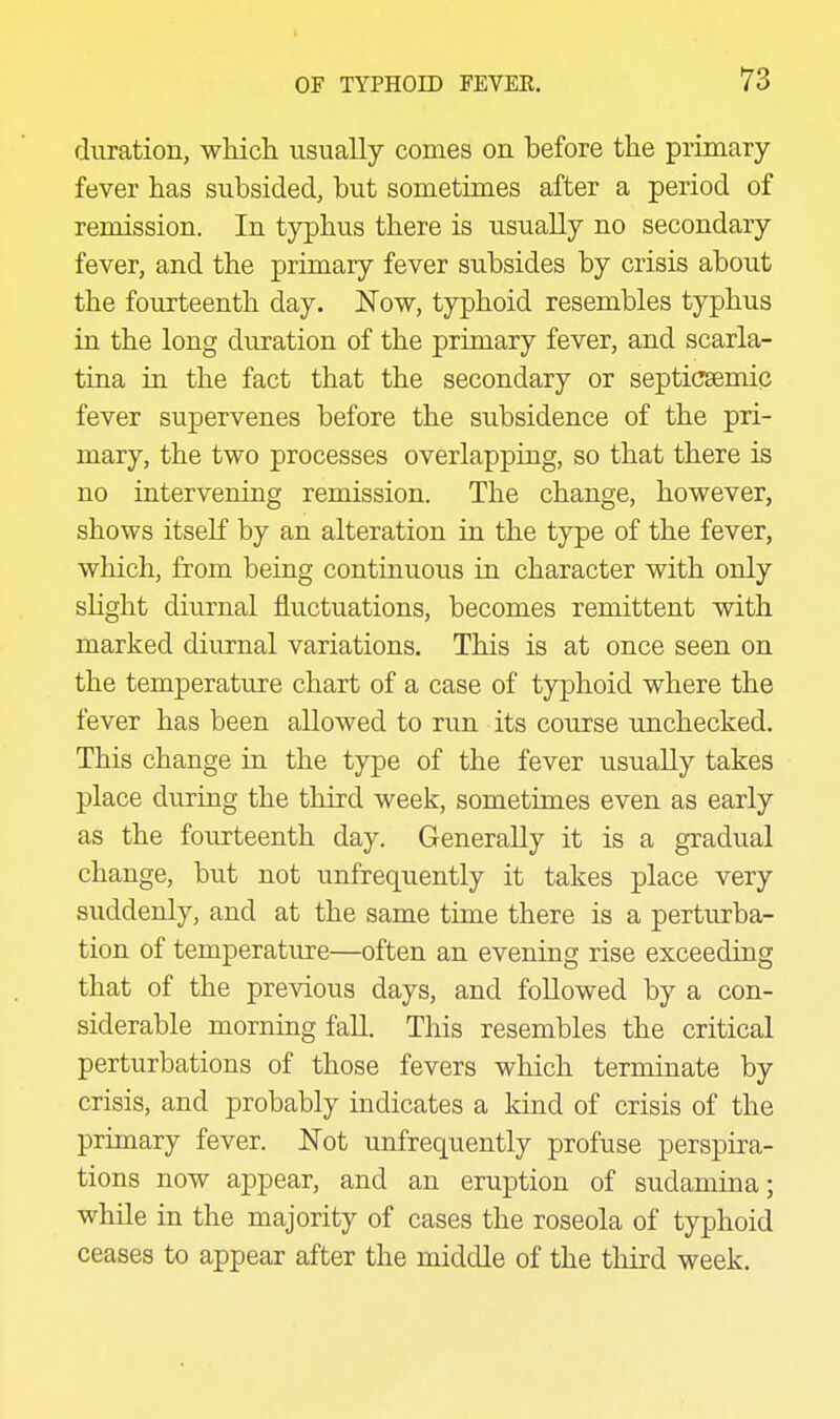 duration, which usually comes on before the primary- fever has subsided, but sometimes after a period of remission. In typhus there is usually no secondary fever, and the primary fever subsides by crisis about the fourteenth day. N'ow, typhoid resembles typhus in the long duration of the primary fever, and scarla- tina in the fact that the secondary or septicsemic fever supervenes before the subsidence of the pri- mary, the two processes overlapping, so that there is no intervening remission. The change, however, shows itseK by an alteration in the type of the fever, which, from being continuous in character with only sHght diurnal fluctuations, becomes remittent with marked diurnal variations. This is at once seen on the temperature chart of a case of typhoid where the fever has been allowed to run its course unchecked. This change in the type of the fever usually takes place during the third week, sometimes even as early as the fourteenth day. Generally it is a gradual change, but not unfrequently it takes place very suddenly, and at the same time there is a perturba- tion of temperature—often an evening rise exceeding that of the previous days, and followed by a con- siderable morning fall. This resembles the critical perturbations of those fevers which terminate by crisis, and probably indicates a kind of crisis of the primary fever. ISTot unfrequently profuse perspira- tions now appear, and an eruption of sudamina; while in the majority of cases the roseola of typhoid ceases to appear after the middle of the third week.