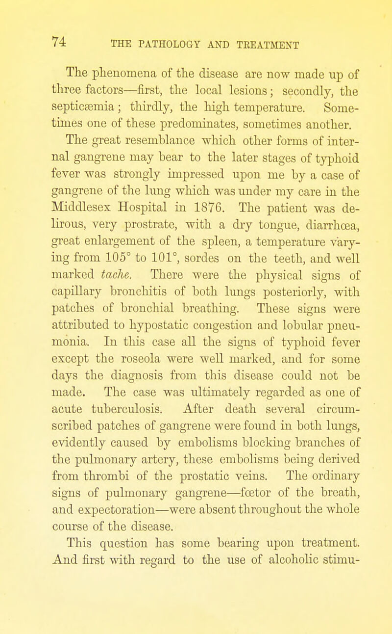 The phenomena of the disease are now made up of three factors—first, the local lesions; secondly, the septicsemia ; thirdly, the high temperature. Some- times one of these predominates, sometimes another. The great resemblance which other forms of inter- nal gangrene may bear to the later stages of typhoid fever was strongly impressed upon me by a case of gangrene of the lung which was under my care in the Middlesex Hospital in 1876. The patient was de- lirous, very prostrate, with a dry tongue, diarrhoea, great enlargement of the spleen, a temperature vary- ing from 105° to 101°, sordes on the teeth, and well marked tache. There were the physical signs of capillary bronchitis of both lungs posteriorly, with patches of bronchial breathing. These signs were attributed to hypostatic congestion and lobular pneu- monia. In this case all the signs of typhoid fever except the roseola were well marked, and for some days the diagnosis from this disease could not be made. The case was ultimately regarded as one of acute tuberculosis. After death several circum- scribed patches of gangrene were found in both lungs, evidently caused by embolisms blocking branches of the pulmonary artery, these embolisms being derived from thrombi of the prostatic veins. The ordinary signs of pulmonary gangrene—foetor of the breath, and expectoration—were absent throughout the whole course of the disease. This question has some bearing upon treatment. And first with regard to the use of alcoholic stimu-