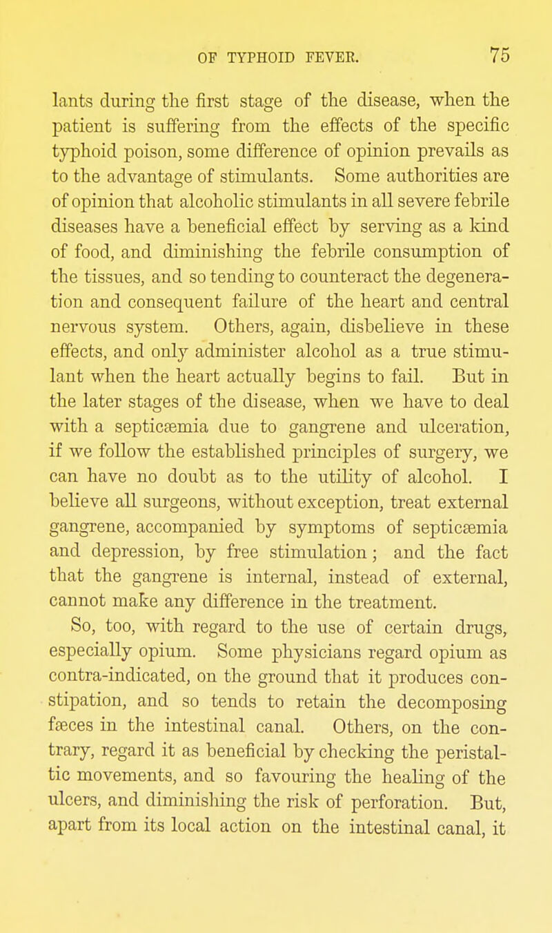 lants during the first stage of the disease, when the patient is suffering from the effects of the specific typhoid poison, some difference of opinion prevails as to the advantage of stimulants. Some authorities are of opinion that alcoholic stimulants in all severe febrile diseases have a beneficial effect by serving as a kind of food, and diminishing the febrile consumption of the tissues, and so tending to counteract the degenera- tion and consequent failure of the heart and central nervous system. Others, again, disbelieve in these effects, and only administer alcohol as a true stimu- lant when the heart actually begins to fail. But in the later stages of the disease, when we have to deal with a septicsemia due to gangrene and ulceration, if we follow the established principles of surgery, we can have no doubt as to the utility of alcohol. I believe all surgeons, without exception, treat external gangrene, accompanied by symptoms of septicaemia and depression, by free stimulation; and the fact that the gangrene is internal, instead of external, cannot make any difference in the treatment. So, too, with regard to the use of certain drugs, especially opium. Some physicians regard opium as contra-indicated, on the ground that it produces con- stipation, and so tends to retain the decomposing fteces in the intestinal canal. Others, on the con- trary, regard it as beneficial by checking the peristal- tic movements, and so favouring the healing of the ulcers, and diminisliing the risk of perforation. But, apart from its local action on the intestinal canal, it