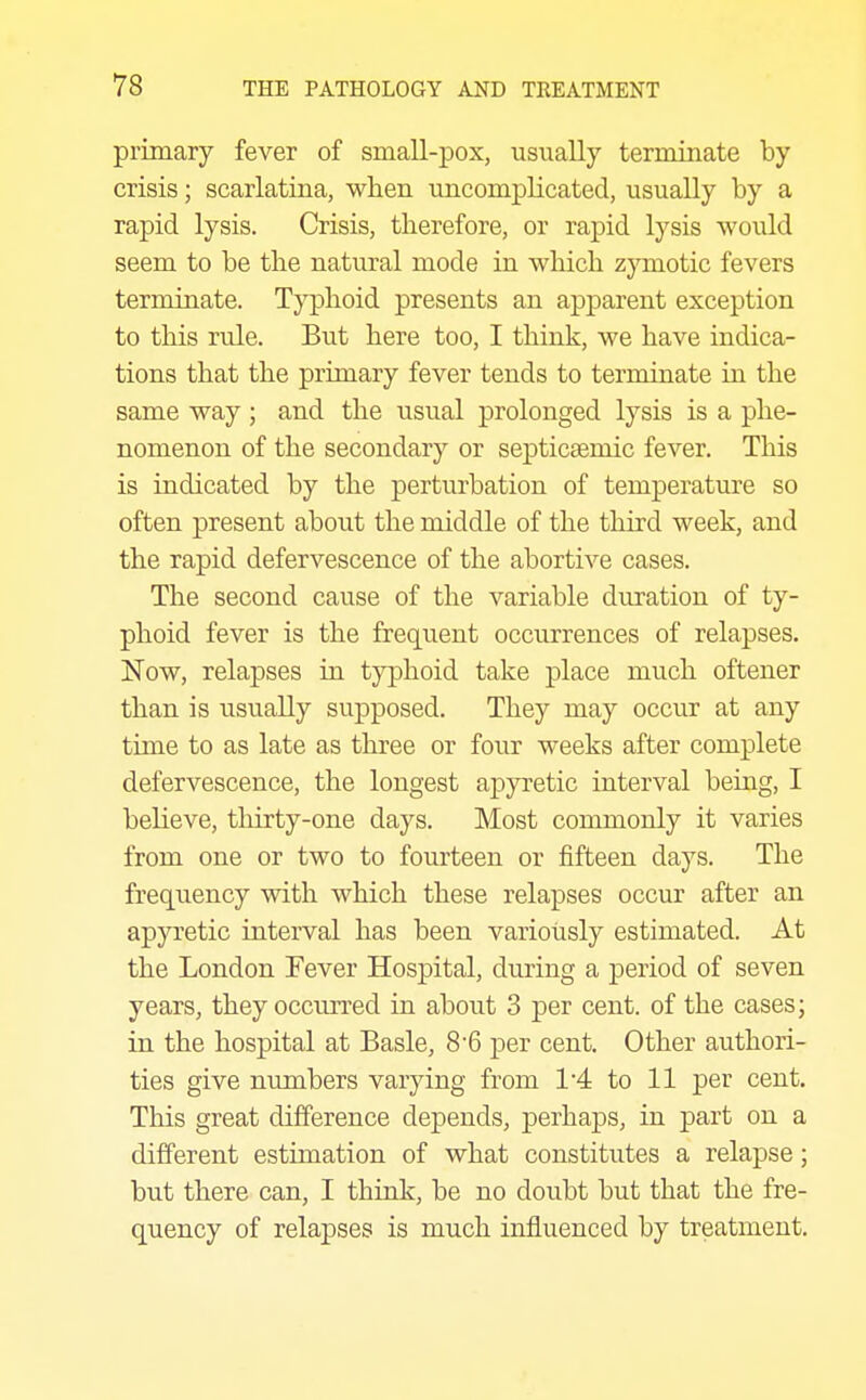 primary fever of small-pox, usually terminate by crisis; scarlatina, when uncomplicated, usually by a rapid lysis. Crisis, therefore, or rapid lysis would seem to be the natural mode in which zymotic fevers terminate. Typhoid presents an apparent exception to this rule. But here too, I think, we have indica- tions that the primary fever tends to terminate in the same way ; and the usual prolonged lysis is a phe- nomenon of the secondary or septiceemic fever. This is indicated by the perturbation of temperature so often present about the middle of the tliird week, and the rapid defervescence of the abortive cases. The second cause of the variable duration of ty- phoid fever is the frequent occurrences of relapses. Now, relapses in typhoid take place much oftener than is usually supposed. They may occur at any time to as late as three or four weeks after complete defervescence, the longest ap}Tetic interval beuig, I believe, tliirty-one days. Most commonly it varies from one or two to fourteen or fifteen days. The frequency with which these relapses occur after an apyretic interval has been variously estimated. At the London Fever Hospital, during a period of seven years, they occurred in about 3 per cent, of the cases; in the hospital at Basle, 8'6 per cent. Other authori- ties give numbers varying from 1'4 to 11 per cent. This great difference depends, perhaps, in part on a different estunation of what constitutes a relapse; but there can, I think, be no doubt but that the fre- quency of relapses is much influenced by treatment.