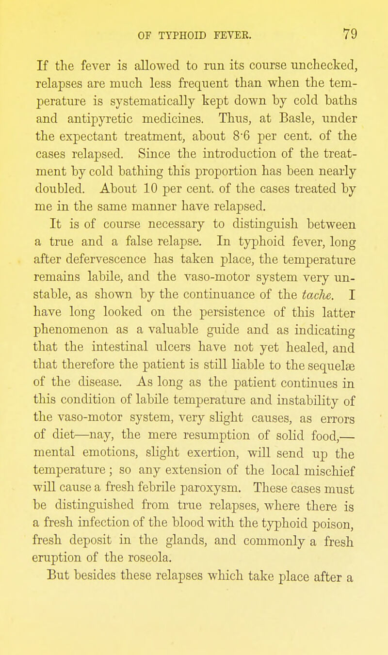 If the fever is allowed to run its course unchecked, relapses are much less frequent than when the tem- perature is systematically kept down by cold baths and antipyretic medicines. Thus, at Basle, under the expectant treatment, about 8'6 per cent, of the cases relapsed. Since the introduction of the treat- ment by cold bathing this proportion has been nearly doubled. About 10 per cent, of the cases treated by me in the same manner have relapsed. It is of course necessary to distinguish between a true and a false relapse. In typhoid fever, long after defervescence has taken place, the temperature remains labile, and the vaso-motor system very un- stable, as shown by the continuance of the taclie. I have long looked on the persistence of this latter phenomenon as a valuable guide and as indicating that the intestinal ulcers have not yet healed, and that therefore the patient is still Liable to the sequelae of the disease. As long as the patient continues in this condition of labile temperature and instability of the vaso-motor system, very slight causes, as errors of diet—nay, the mere resumption of solid food,— mental emotions, sHght exertion, will send up the temperature ; so any extension of the local mischief will cause a fresh febrile paroxysm. These cases must be distinguished from true relapses, where there is a fresh infection of the blood with the typhoid poison, fresh deposit in the glands, and commonly a fresh eruption of the roseola. But besides these relapses which take place after a