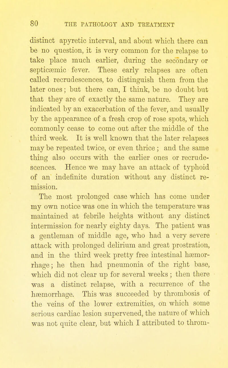 distinct apyretic interval, and about wMcli there can be no question, it is very common for the relapse to take place much earlier, during the secondary or septicasmic fever. These early relapses are often called recrudescences, to distinguish them from the later ones; but there can, I think, be no doubt but that they are of exactly the same nature. They are indicated by an exacerbation of the fever, and usually by the appearance of a fresh crop of rose spots, which commonly cease to come out after the middle of the third week. It is well known that the later relapses may be repeated twice, or even thrice; and the same thing also occurs with the earlier ones or recrude- scences. Hence we may have an attack of typhoid of an indefinite duration without any distinct re- mission. The most prolonged case which has come under my own notice was one in which the temperature was maintained at febrile heights without any distinct intermission for nearly eighty days. The patient was a gentleman of middle age, who had a very severe attack with prolonged delirium and great prostration, and in the third week pretty free intestinal haemor- rhage; he then had pneumonia of the right base, which did not clear up for several weeks ; then there was a distinct relapse, with a recurrence of the haemorrhage. This was succeeded by thrombosis of the veins of the lower extremities, on which some serious cardiac lesion supervened, the nature of which was not quite clear, but which I attributed to throm-