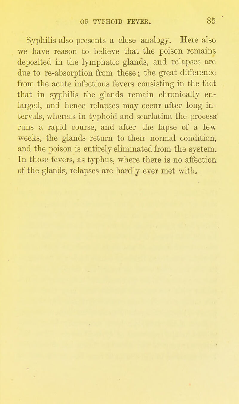 Syphilis also presents a close analogy. Here also we have reason to believe that the poison remains deposited in the lymphatic glands, and relapses are due to re-absorption from these; the great difference from the acute infectious fevers consisting in the fact that in syphilis the glands remain chronically en- larged, and hence relapses may occur after long in- tervals, wliereas in typhoid and scarlatina the process runs a rapid course, and after the lapse of a few- weeks, the glands return to their normal condition, and the poison is entirely ehmiiiated from the system. In those fevers, as typhus, where there is no affection of the glands, relapses are hardly ever met with.