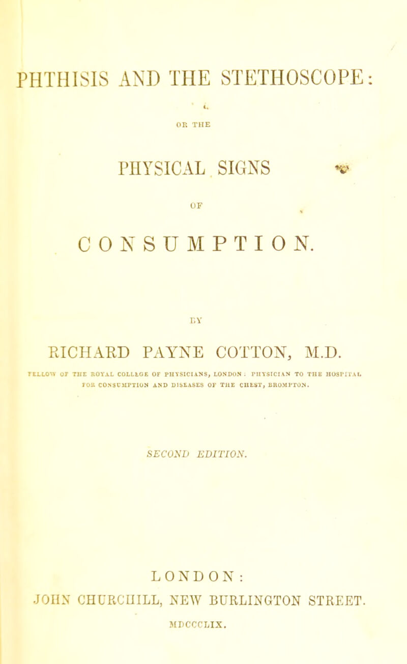 PHTHISIS AND THE STETHOSCOPE: OK THE PHYSICAL SIGNS * OF I CONSUMPTION. r.v PJCHARD PAYNE COTTON, M.D. TELLOU OF THE ROYAL COLLLGE OF PHYSICIANS, LONDON. PHYSICIAN TO THE HOSPITAL roil CONSCMPTION AND DISEASES OF THE CHEST, BROMPTON. SECOND EDITION. LONDON: JOHN CHURCIIILL, NEW BURLINGTON STREET. MPCCCLIX.