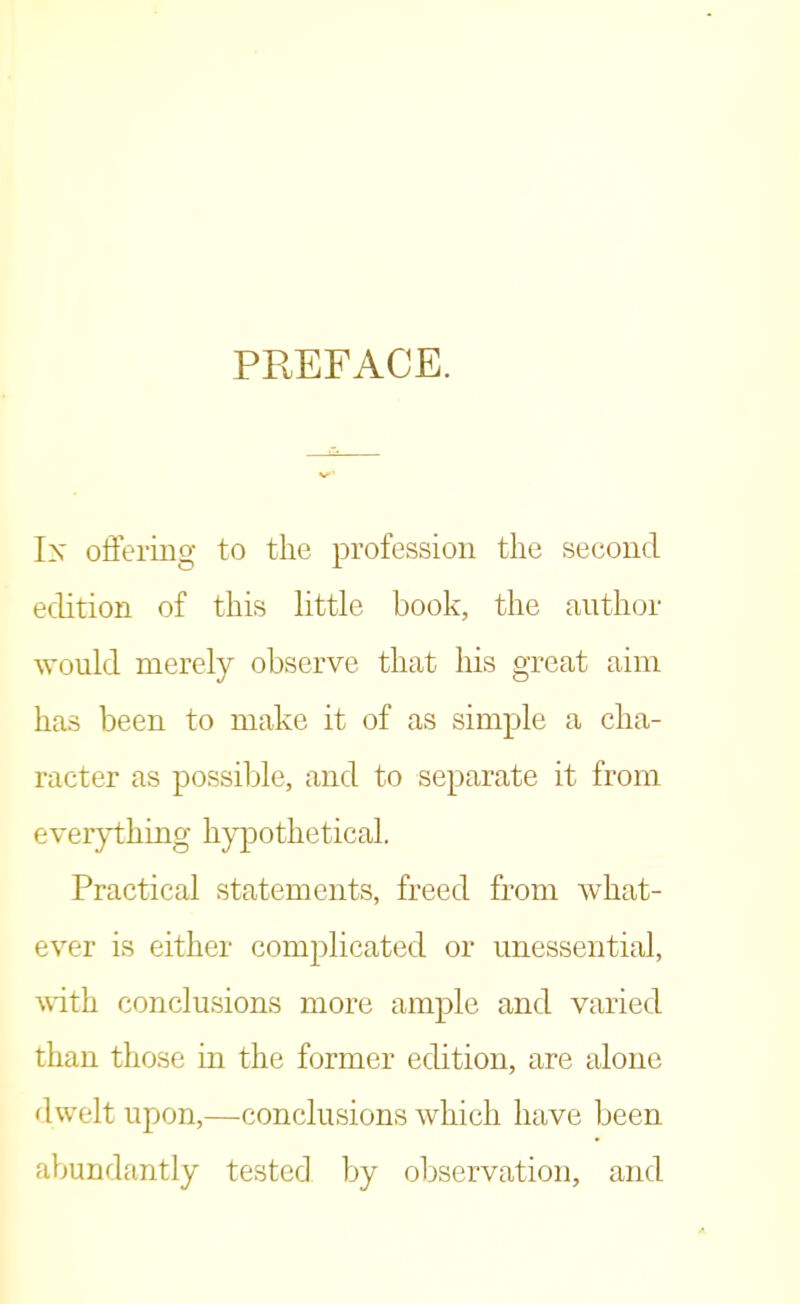 PREFACE. Ik offering to the profession the second edition of this little book, the author would merely observe that Iris great aim has been to make it of as simple a cha- racter as possible, and to separate it from everything hypothetical. Practical statements, freed from what- ever is either complicated or unessential, with conclusions more ample and varied than those in the former edition, are alone dwelt upon,—conclusions which have been abundantly tested by observation, and