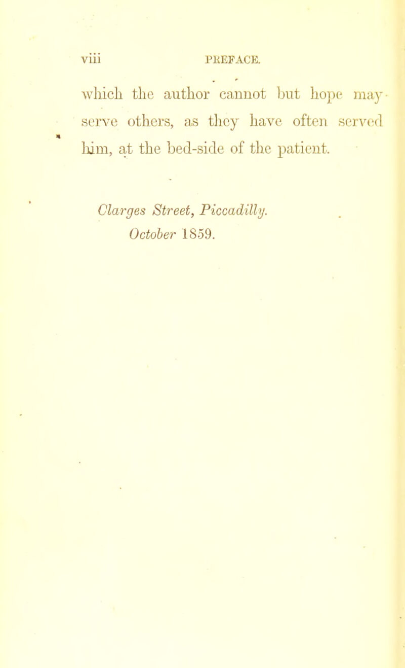 which the author cannot but hope may- serve others, as they have often served him, at the bed-sicle of the patient. Clarges Street, Piccadilly. October 1859.