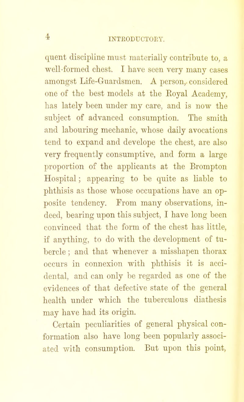 INTRODUCTORY. quent discipline must materially contribute to, a well-formed chest. I have seen very many cases amongst Life-Guardsmen. A person,, considered one of the best models at the Royal Academy, has lately been under my care, and is now the subject of advanced consumption. The smith and labouring mechanic, whose daily avocations tend to expand and develope the chest, are also very frequently consumptive, and form a large proportion of the applicants at the Brompton Hospital; appearing to be quite as liable to phthisis as those whose occupations have an op- posite tendency. From many observations, in- deed, bearing upon this subject, I have long been convinced that the form of the chest has little, if anything, to do with the development of tu- bercle ; and that whenever a misshapen thorax occurs in connexion with phthisis it is acci- dental, and can only be regarded as one of the evidences of that defective state of the general health under which the tuberculous diathesis may have had its origin. Certain peculiarities of general physical con- formation also have long been popularly associ- ated with consumption. But upon this point,