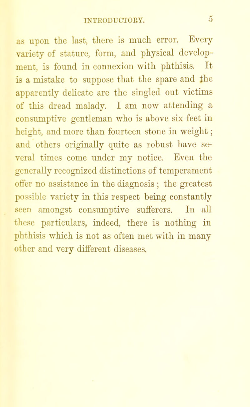 as upon the last, there is much error. Every variety of stature, form, aud physical develop- ment, is found in connexion with phthisis. It is a mistake to suppose that the spare and the apparently delicate are the singled out victims of this dread malady. I am now attending a consumptive gentleman who is above six feet in height, and more than fourteen stone in weight; and others originally cpiite as robust have se- veral times come under my notice. Even the generally recognized distinctions of temperament offer no assistance in the diagnosis ; the greatest possible variety in this respect being constantly seen amongst consumptive sufferers. In all these particulars, indeed, there is nothmg in phthisis which is not as often met with in many other and very different diseases.