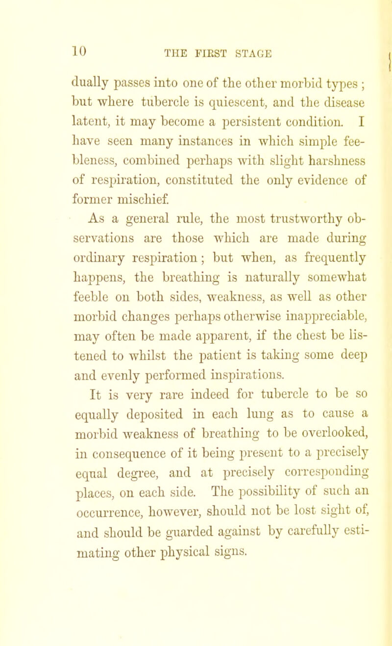 dually passes into one of the other morbid types ; but where tubercle is quiescent, and the disease latent, it may become a persistent condition. I have seen many instances in which simple fee- bleness, combined perhaps with slight harshness of respiration, constituted the only evidence of former mischief. As a general rule, the most trustworthy ob- servations are those which are made during ordinary respiration; but when, as frequently happens, the breathing is naturally somewhat feeble on both sides, weakness, as well as other morbid changes perhaps otherwise inappreciable, may often be made apparent, if the chest be lis- tened to whilst the patient is taking some deep and evenly performed inspirations. It is very rare indeed for tubercle to be so equally deposited in each lung as to cause a morbid weakness of breathing to be overlooked, in consequence of it being present to a precisely equal degree, and at precisely corresponding places, on each side. The possibility of such an occurrence, however, should not be lost sight of, and should be guarded against by carefully esti- mating other physical signs.