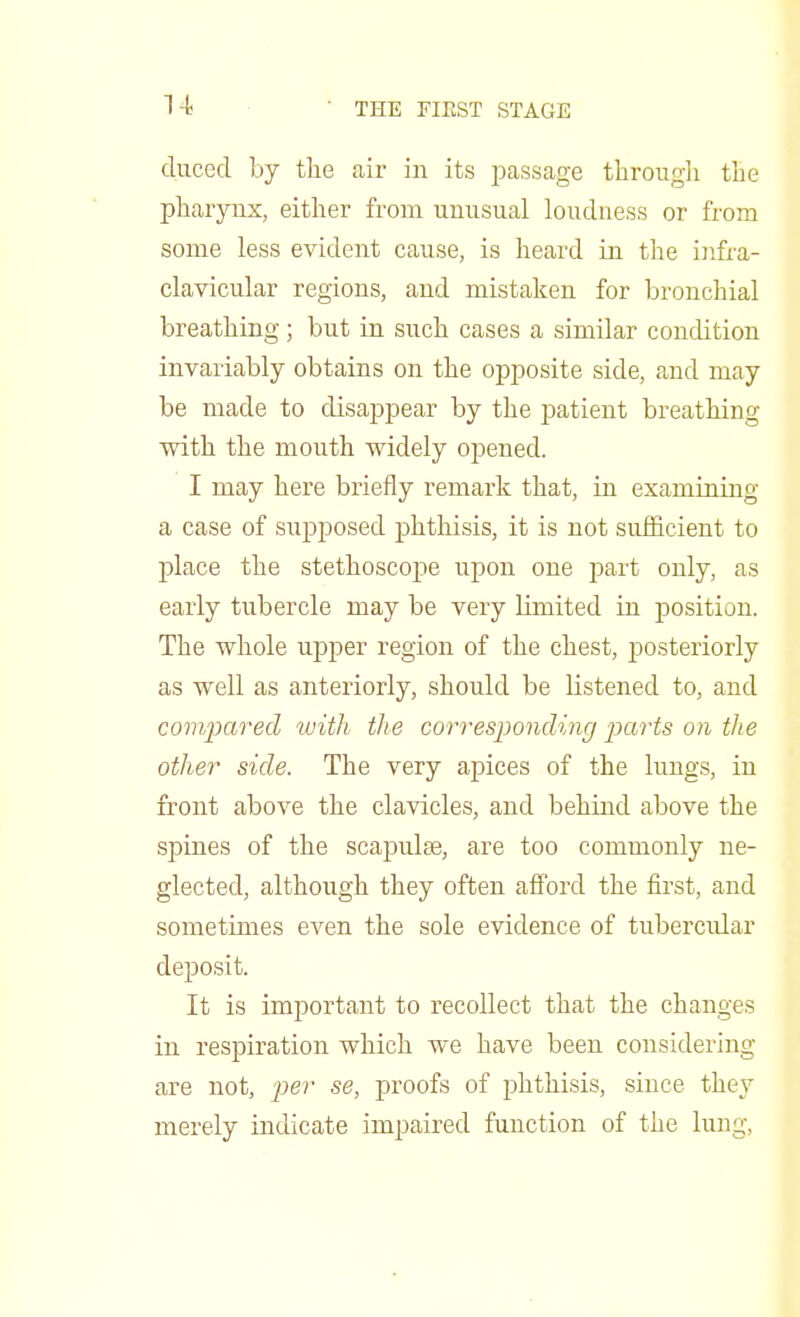 n duced by the air in its passage through the pharynx, either from unusual loudness or from some less evident cause, is heard in the infra- clavicular regions, and mistaken for bronchial breathing; but in such cases a similar condition invariably obtains on the opposite side, and may be made to disappear by the patient breathing with the mouth widely opened. I may here briefly remark that, in examining a case of supposed phthisis, it is not sufficient to place the stethoscope upon one part only, as early tubercle may be very limited in position. The whole upper region of the chest, posteriorly as well as anteriorly, should be listened to, and compared with the corresponding parts on the other side. The very apices of the lungs, in front above the clavicles, and behind above the spines of the scapulae, are too commonly ne- glected, although they often afford the first, and sometimes even the sole evidence of tubercidar deposit. It is important to recollect that the changes in respiration which we have been considering are not, per se, proofs of phthisis, since they merely indicate impaired function of the lung,