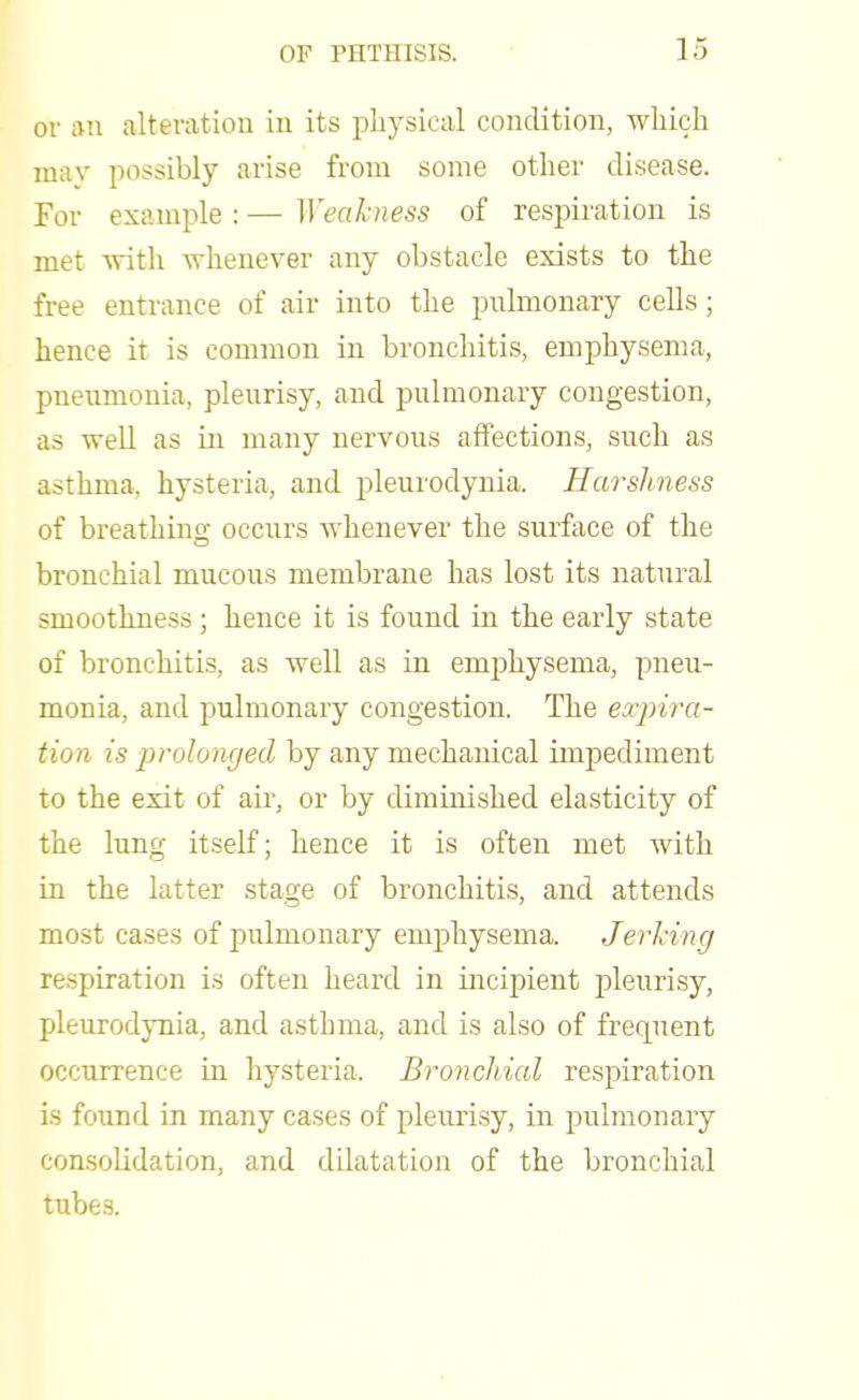 or an alteration in its physical condition, which may possibly arise from some other disease. For example : — Weakness of respiration is met with whenever any obstacle exists to the free entrance of air into the pulmonary cells ; hence it is common in bronchitis, emphysema, pneumonia, pleurisy, and pulmonary congestion, as well as in many nervous affections, such as asthma, hysteria, and pleurodynia. Harshness of breathing occurs whenever the surface of the bronchial mucous membrane has lost its natural smoothness ; hence it is found in the early state of bronchitis, as well as in emphysema, pneu- monia, and pulmonary congestion. The expira- tion is prolonged by any mechanical impediment to the exit of air, or by diminished elasticity of the lung itself; hence it is often met with in the latter stage of bronchitis, and attends most cases of pulmonary emphysema. Jerking respiration is often heard in incipient pleurisy, pleurodynia, and asthma, and is also of frequent occurrence in hysteria. Bronchial respiration is found in many cases of pleurisy, in pulmonary consolidation, and dilatation of the bronchial tubes.