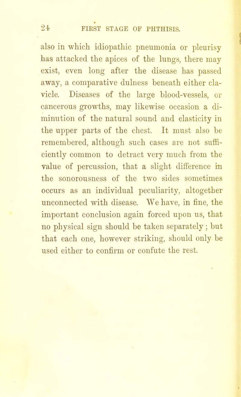 *24< FIEST STAGE OF PHTHISIS. also in which idiopathic pneumonia or pleurisy has attacked the apices of the lungs, there may exist, even long after the disease has passed away, a comparative dulness beneath either cla- vicle. Diseases of the large blood-vessels, or cancerous growths, may likewise occasion a di- minution of the natural sound and elasticity in the upper parts of the chest. It must also be remembered, although such cases are not suffi- ciently common to detract very much from the value of percussion, that a slight difference in the sonorousness of the two sides sometimes occurs as an individual peculiarity, altogether unconnected with disease. We have, in fine, the important conclusion again forced upon us, that no physical sign should be taken separately ; but that each one, however striking, should only be used either to confirm or confute the rest.