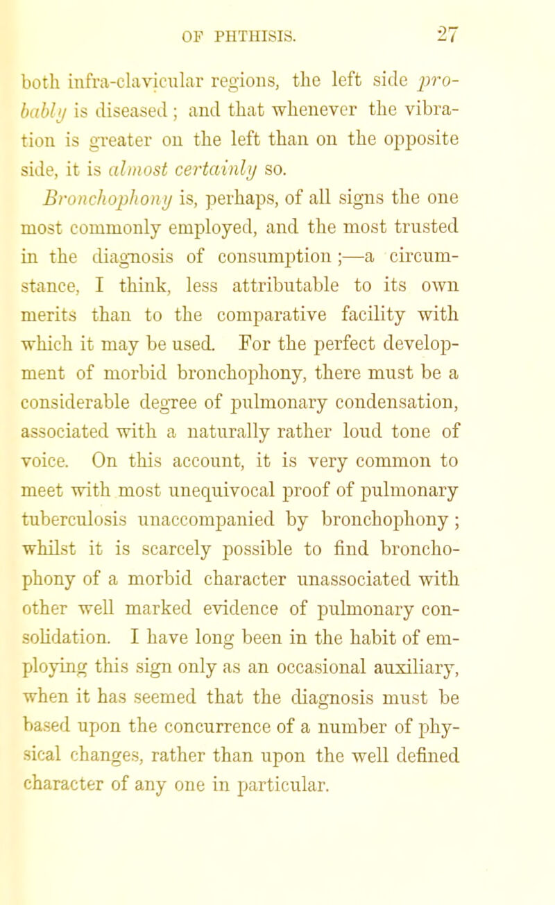 both infra-clavicular regions, the left side pro- bably is diseased ; and that whenever the vibra- tion is greater on the left than on the opposite side, it is almost certainly so. Bronchophony is, perhaps, of all signs the one most commonly employed, and the most trusted in the diagnosis of consumption;—a circum- stance, I think, less attributable to its own merits than to the comparative facility with which it may be used. For the perfect develop- ment of morbid bronchophony, there must be a considerable degree of pulmonary condensation, associated with a naturally rather loud tone of voice. On this account, it is very common to meet with most unequivocal proof of pulmonary tuberculosis unaccompanied by bronchophony ; whilst it is scarcely possible to find broncho- phony of a morbid character unassociated with other wed marked evidence of pulmonary con- solidation. I have long been in the habit of em- ploying this sign only as an occasional auxiliary, when it has seemed that the diagnosis must be based upon the concurrence of a number of phy- sical changes, rather than upon the well defined character of any one in particular.