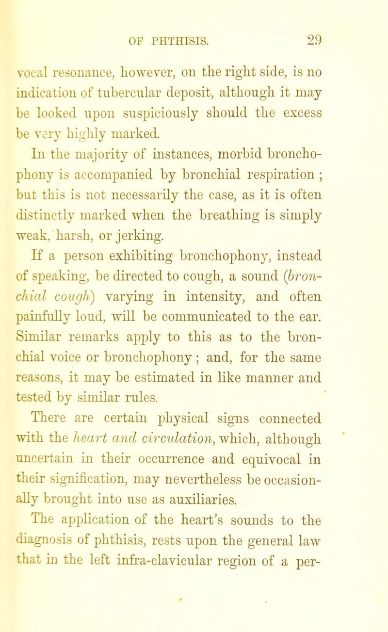 vocal resonance, however, on the right side, is no indication of tubercular deposit, although it may be looked upon suspiciously should the excess be very highly marked. In the majority of instances, morbid broncho- phony is accompanied by bronchial respiration ; but this is not necessarily the case, as it is often distinctly marked when the breathing is simply weak, harsh, or jerking. If a person exhibiting bronchophony, instead of speaking, be directed to cough, a sound (bron- chial cough) varying in intensity, and often painfully loud, will be communicated to the ear. Similar remarks apply to this as to the bron- chial voice or bronchophony ; and, for the same reasons, it may be estimated in like manner and tested by similar rules. There are certain physical signs connected with the heart and circulation, which, although uncertain in their occurrence and equivocal in their signification, may nevertheless be occasion- ally brought into use as auxiliaries. The application of the heart's sounds to the diagnosis of phthisis, rests upon the general law that in the left infra-clavicular region of a per-