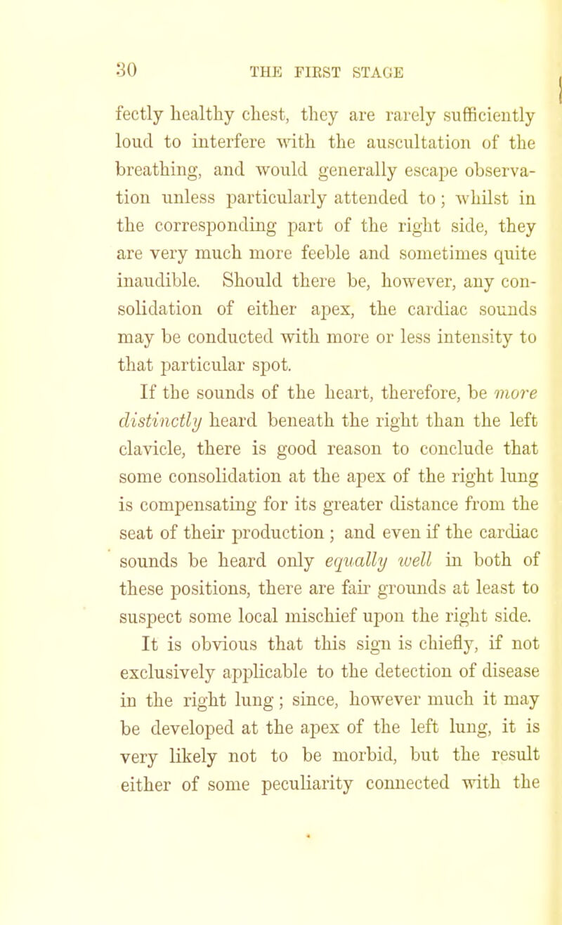 fectly healthy chest, they are rarely sufficiently loud to interfere with the auscultation of the breathing, and would generally escape observa- tion unless particularly attended to; whilst in the corresponding part of the right side, they are very much more feeble and sometimes quite inaudible. Should there be, however, any con- solidation of either apex, the cardiac sounds may be conducted with more or less intensity to that particular spot. If the sounds of the heart, therefore, be more distinctly heard beneath the right than the left clavicle, there is good reason to conclude that some consolidation at the apex of the right lung is compensating for its greater distance from the seat of their production ; and even if the cardiac sounds be heard only equally well in both of these positions, there are fair grounds at least to suspect some local mischief upon the right side. It is obvious that this sign is chiefly, if not exclusively applicable to the detection of disease in the right lung; since, however much it may be developed at the apex of the left lung, it is very Ukely not to be morbid, but the result either of some peculiarity connected with the