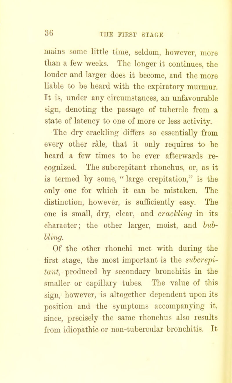 mains some little time, seldom, however, more than a few weeks. The longer it continues, the louder and larger does it become, and the more liable to be heard with the expiratory murmur. It is, under any circumstances, an unfavourable sign, denoting the passage of tubercle from a state of latency to one of more or less activity. The dry crackling differs so essentially from every other rale, that it only requires to be heard a few times to be ever afterwards re- cognized. The subcrepitant rhonchus, or, as it is termed by some,  large crepitation/' is the only one for which it can be mistaken. The distinction, however, is sufficiently easy. The one is small, dry, clear, and crackling in its character; the other larger, moist, and bub- bling. Of the other rhonchi met with during the first stage, the most important is the subcrepi- tant, produced by secondary bronchitis in the smaller or capillary tubes. The value of this sign, however, is altogether dependent upon its position and the symptoms accompanying it, since, precisely the same rhonchus also results from idiopathic or non-tubercular bronchitis. It