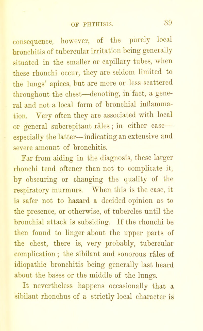 consequence, however, of the purely local bronchitis of tubercular irritation being generally situated in the smaller or capillary tubes, when these rhonchi occur, they are seldom limited to the lungs' apices, but are more or less scattered throughout the chest—denoting, in fact, a gene- ral and not a local form of bronchial inflamma- tion. Very often they are associated with local or general subcrepitant rales ; in either case— especially the latter—indicating an extensive and severe amount of bronchitis. Far from aiding in the diagnosis, these larger rhonchi tend oftener than not to complicate it, by obscuring or changing the quality of the respiratory murmurs. When this is the case, it is safer not to hazard a decided opinion as to the presence, or otherwise, of tubercles until the bronchial attack is subsiding. If the rhonchi be then found to linger about the upper parts of the chest, there is, very probably, tubercular complication ; the sibilant and sonorous rales of idiopathic bronchitis being generally last heard about the bases or the middle of the lungs. It nevertheless happens occasionally that a sibilant rhonchus of a strictly local character is