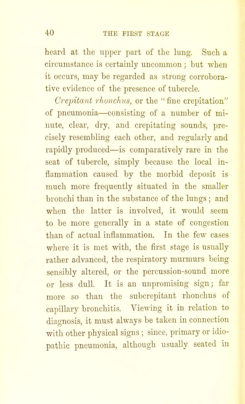 heard at the upper part of the lung. Such a circumstance is certainly uncommon ; but when it occurs, may be regarded as strong corrobora- tive evidence of the presence of tubercle. Crepitant rhonchus, or the fine crepitation of pneumonia—consisting of a number of mi- nute, clear, dry, and crepitating sounds, pre- cisely resembling each other, and regularly and rapidly produced—is comparatively rare in the seat of tubercle, simply because the local in- flammation caused by the morbid deposit is much more frequently situated in the smaller bronchi than in the substance of the lungs ; and when the latter is involved, it would seem to be more generally in a state of congestion than of actual inflammation. In the few cases where it is met with, the first stage is usually rather advanced, the respiratory murmurs being sensibly altered, or the percussion-sound more or less dull. It is an unpromising sign; far more so than the subcrepitant rhonchus of capillary bronchitis. Viewing it in relation to diagnosis, it must always be taken in connection with other physical signs ; since, primary or idio- pathic pneumonia, although usually seated in