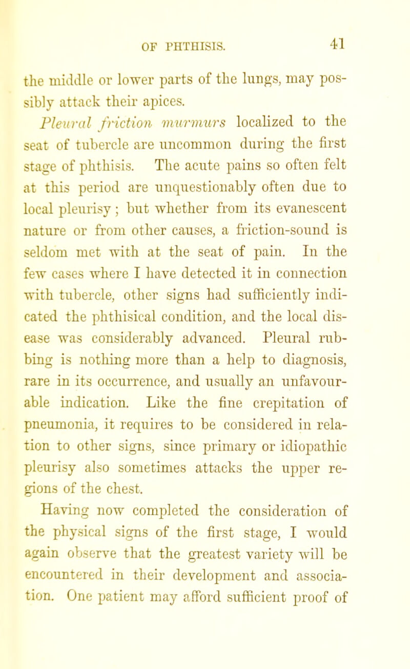 the middle or lower parts of the lungs, may pos- sibly attack their apices. Pleural friction murmurs localized to the seat of tubercle are uncommon during the first stage of phthisis. The acute pains so often felt at this period are unquestionably often due to local pleurisy ; but whether from its evanescent nature or from other causes, a friction-sound is seldom met with at the seat of pain. In the few cases where I have detected it in connection with tubercle, other signs had sufficiently indi- cated the phthisical condition, and the local dis- ease was considerably advanced. Pleural rub- bing is nothing more than a help to diagnosis, rare in its occurrence, and usually an unfavour- able indication. Like the fine crepitation of pneumonia, it requires to be considered iu rela- tion to other signs, since primary or idiopathic pleurisy also sometimes attacks the upper re- gions of the chest. Having now completed the consideration of the physical signs of the first stage, I would again observe that the greatest variety will be encountered in their development and associa- tion. One patient may afford sufficient proof of