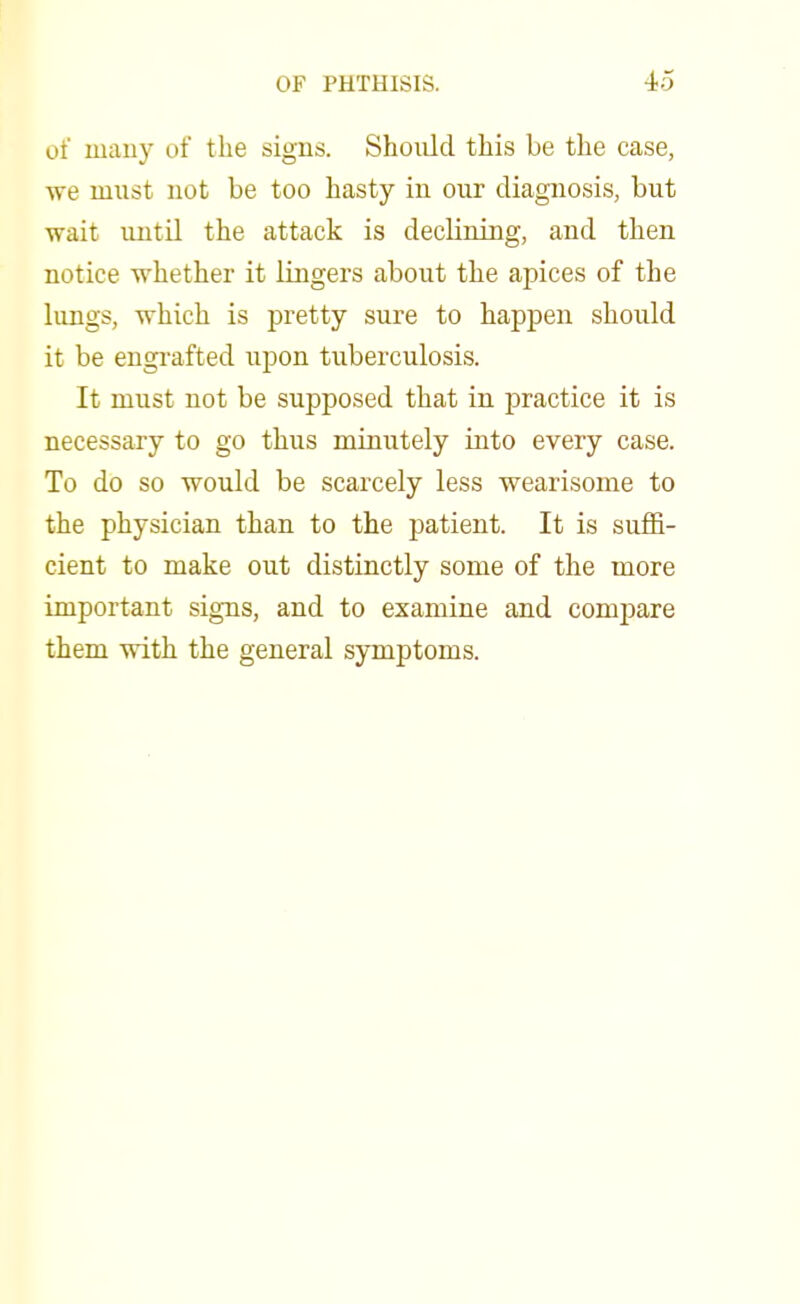 of many of the signs. Should this be the case, we must not be too hasty in our diagnosis, but wait until the attack is declining, and then notice whether it lingers about the apices of the lungs, which is pretty sure to happen should it be engrafted upon tuberculosis. It must not be supposed that in practice it is necessary to go thus minutely into every case. To do so would be scarcely less wearisome to the physician than to the patient. It is suffi- cient to make out distinctly some of the more important signs, and to examine and compare them with the general symptoms.