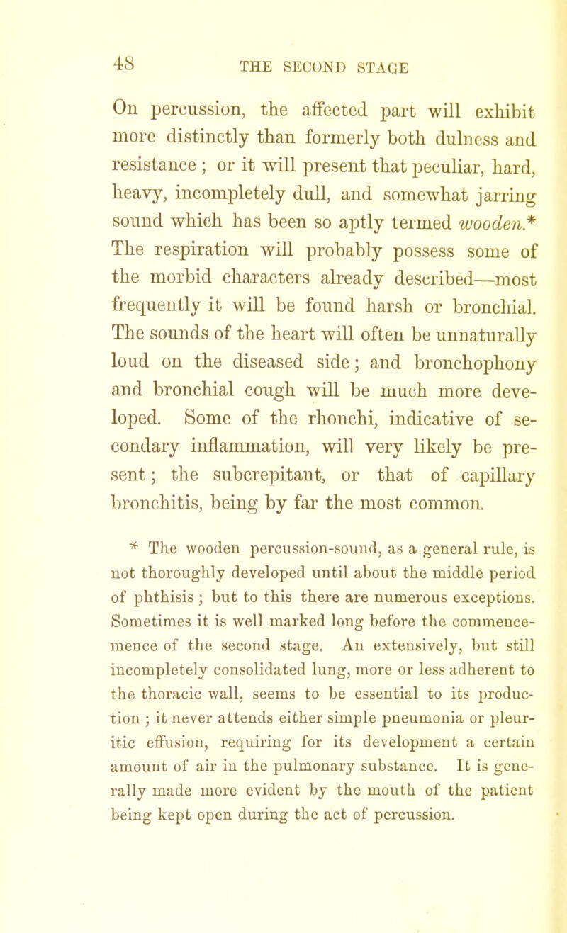 On percussion, the affected part will exhibit more distinctly than formerly both dulness and resistance ; or it will present that peculiar, hard, heavy, incompletely dull, and somewhat jarring sound which has been so aptly termed wooden* The respiration will probably possess some of the morbid characters already described—most frequently it will be found harsh or bronchial. The sounds of the heart will often be unnaturally loud on the diseased side; and bronchophony and bronchial cough will be much more deve- loped. Some of the rhonchi, indicative of se- condary inflammation, will very likely be pre- sent ; the subcrepitant, or that of capillary bronchitis, being by far the most common. * The wooden percussion-souud, as a general rule, is not thoroughly developed until about the middle period of phthisis ; but to this there are numerous exceptions. Sometimes it is well marked long before the commence- mence of the second stage. An extensively, but still incompletely consolidated lung, more or less adherent to the thoracic wall, seems to be essential to its produc- tion ; it never attends either simple pneumonia or pleur- itic effusion, requiring for its development a certain amount of air in the pulmonary substance. It is gene- rally made more evident by the mouth of the patient being kept open during the act of percussion.