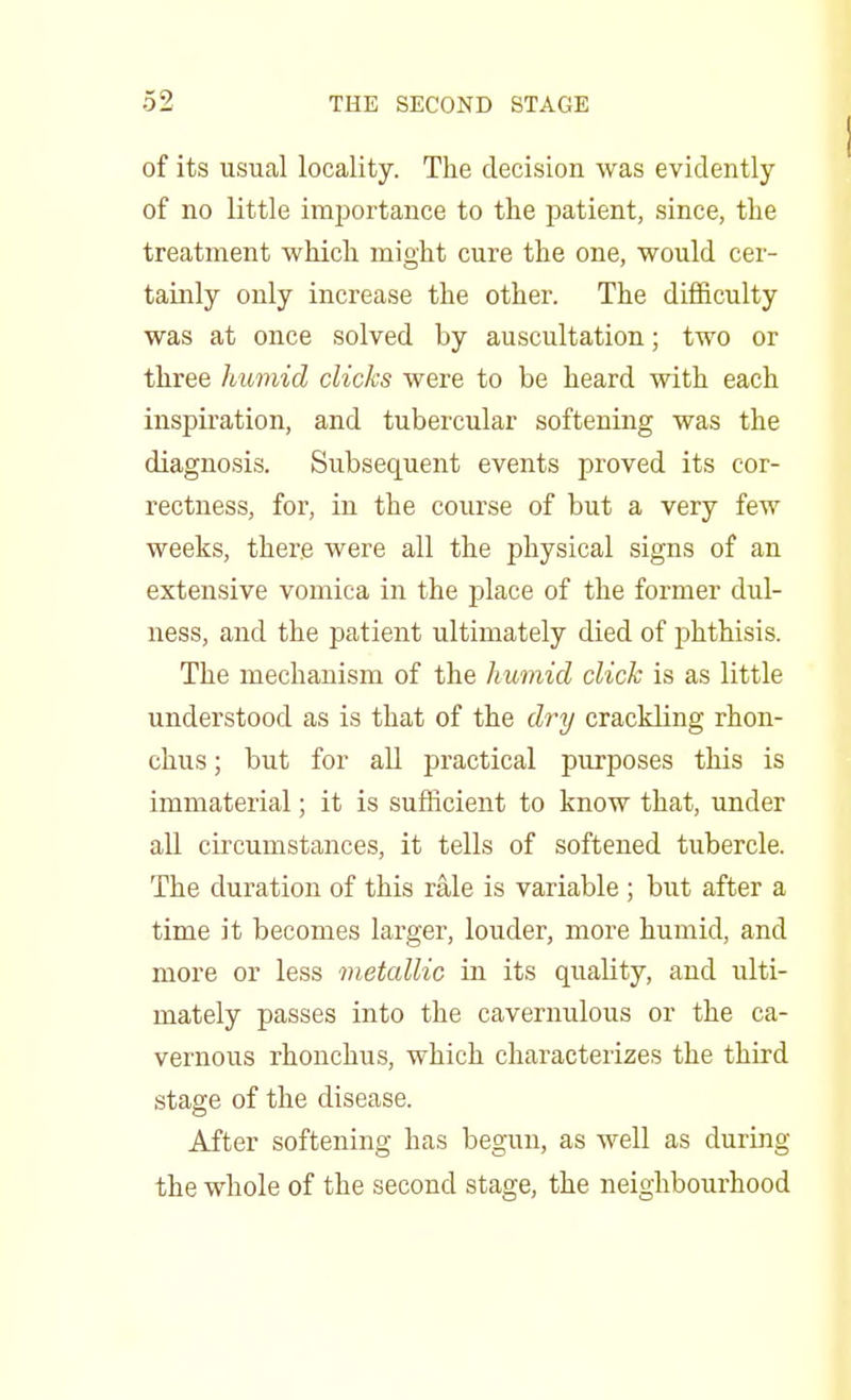 of its usual locality. The decision was evidently of no little importance to the patient, since, the treatment which mioht cure the one, would cer- tainly only increase the other. The difficulty was at once solved by auscultation; two or three humid clicks were to be heard with each inspiration, and tubercular softening was the diagnosis. Subsequent events proved its cor- rectness, for, in the course of but a very few weeks, there were all the physical signs of an extensive vomica in the place of the former dul- ness, and the patient ultimately died of phthisis. The mechanism of the humid click is as little understood as is that of the dry crackling rhon- chus; but for all practical purposes this is immaterial; it is sufficient to know that, under all circumstances, it tells of softened tubercle. The duration of this rale is variable ; but after a time it becomes larger, louder, more humid, and more or less metallic in its quality, and ulti- mately passes into the cavernulous or the ca- vernous rhonchus, which characterizes the third stage of the disease. After softening has begun, as well as during the whole of the second stage, the neighbourhood