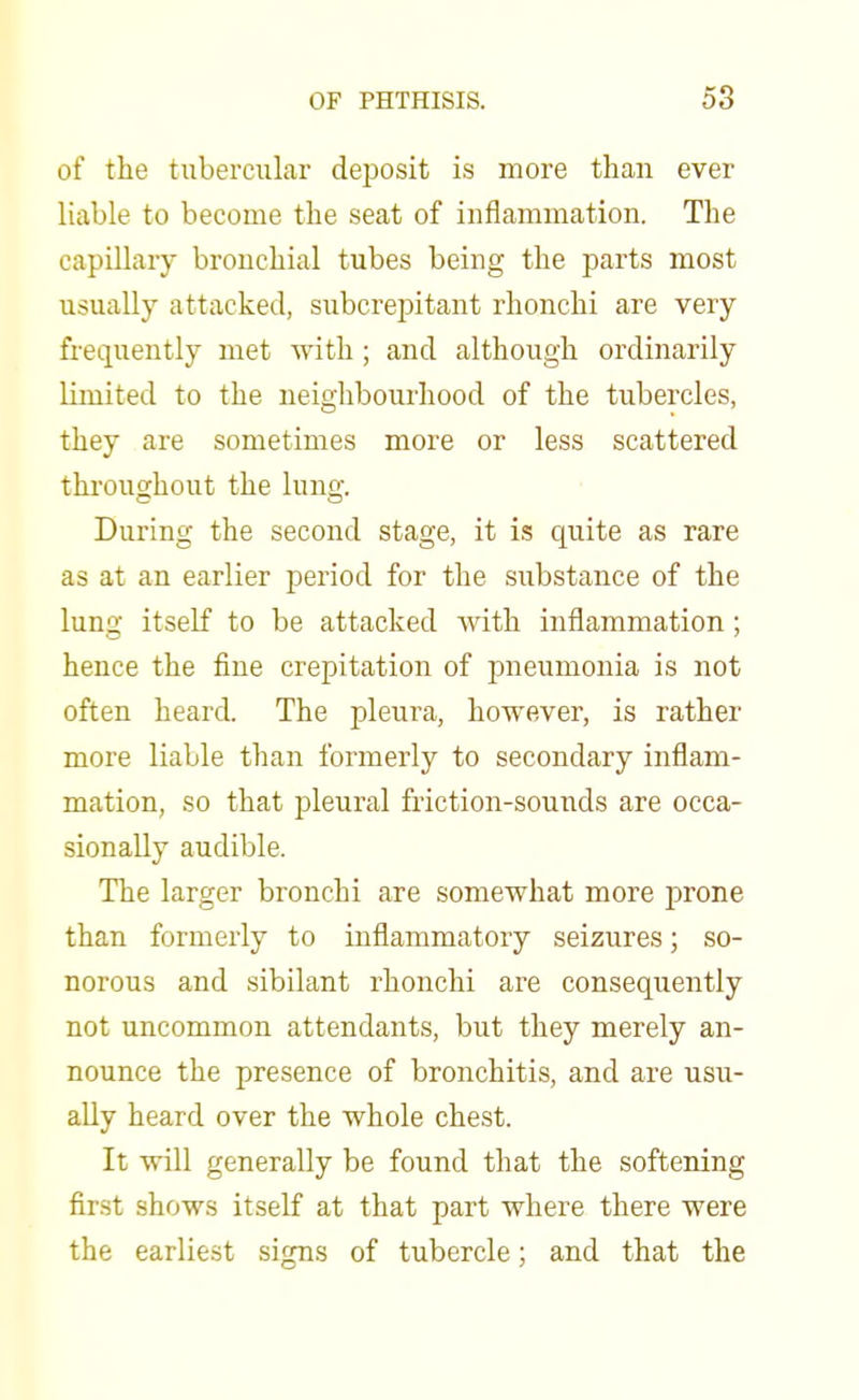 of the tubercular deposit is more than ever liable to become the seat of inflammation. The capillary bronchial tubes being the parts most usually attacked, subcrepitant rhonchi are very frequently met with ; and although ordinarily limited to the neighbourhood of the tubercles, they are sometimes more or less scattered throughout the lung. During the second stage, it is quite as rare as at an earlier period for the substance of the lung itself to be attacked with inflammation; hence the fine crepitation of pneumonia is not often heard. The pleura, however, is rather more liable than formerly to secondary inflam- mation, so that pleural friction-sounds are occa- sionally audible. The larger bronchi are somewhat more prone than formerly to inflammatory seizures; so- norous and sibilant rhonchi are consequently not uncommon attendants, but they merely an- nounce the presence of bronchitis, and are usu- ally heard over the whole chest. It will generally be found that the softening first shows itself at that part where there were the earliest signs of tubercle; and that the