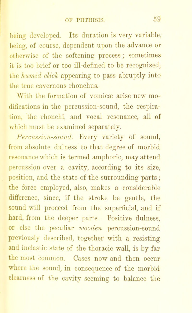 being developed. Its duration is very variable, being, of course, dependent upon tbe advance or otherwise of the softening process; sometimes it is too brief or too ill-defined to be recognized, the humid click appearing to pass abruptly into the true cavernous rhonchus. With the formation of vomicae arise new mo- difications in the percussion-sound, the respira- tion, the rhonchi, and vocal resonance, all of which must be examined separately. Percussion-sound. Every variety of sound, from absolute dulness to that decree of morbid resonance which is termed amphoric, may attend percussion over a cavity, according to its size, position, and the state of the surrounding parts ; the force employed, also, makes a considerable difference, since, if the stroke be gentle, the sound will proceed from the superficial, and if hard, from the deeper parts. Positive dulness, or else the peculiar wooden percussion-sound previously described, together with a resisting and inelastic state of the thoracic wall, is by far the most common. Cases now and then occur where the sound, in consecpience of the morbid clearness of the cavity seeming to balance the