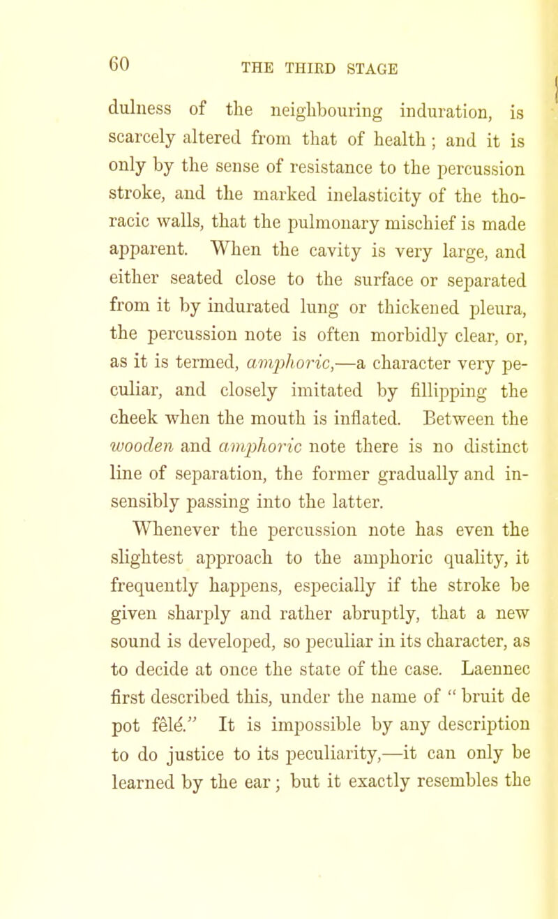 dulness of the neighbouring induration, is scarcely altered from that of health; and it is only by the sense of resistance to the percussion stroke, and the marked inelasticity of the tho- racic walls, that the pulmonary mischief is made apparent. When the cavity is very large, and either seated close to the surface or separated from it by indurated lung or thickened pleura, the percussion note is often morbidly clear, or, as it is termed, amphoric,—a character very pe- culiar, and closely imitated by fillipping the cheek when the mouth is inflated. Between the wooden and amphoric note there is no distinct line of separation, the former gradually and in- sensibly passing into the latter. Whenever the percussion note has even the slightest approach to the amphoric quality, it frequently happens, especially if the stroke be given sharply and rather abruptly, that a new sound is developed, so peculiar in its character, as to decide at once the state of the case. Laennec first described this, under the name of  bruit de pot feleV' It is impossible by any description to do justice to its peculiarity,—it can only be learned by the ear; but it exactly resembles the