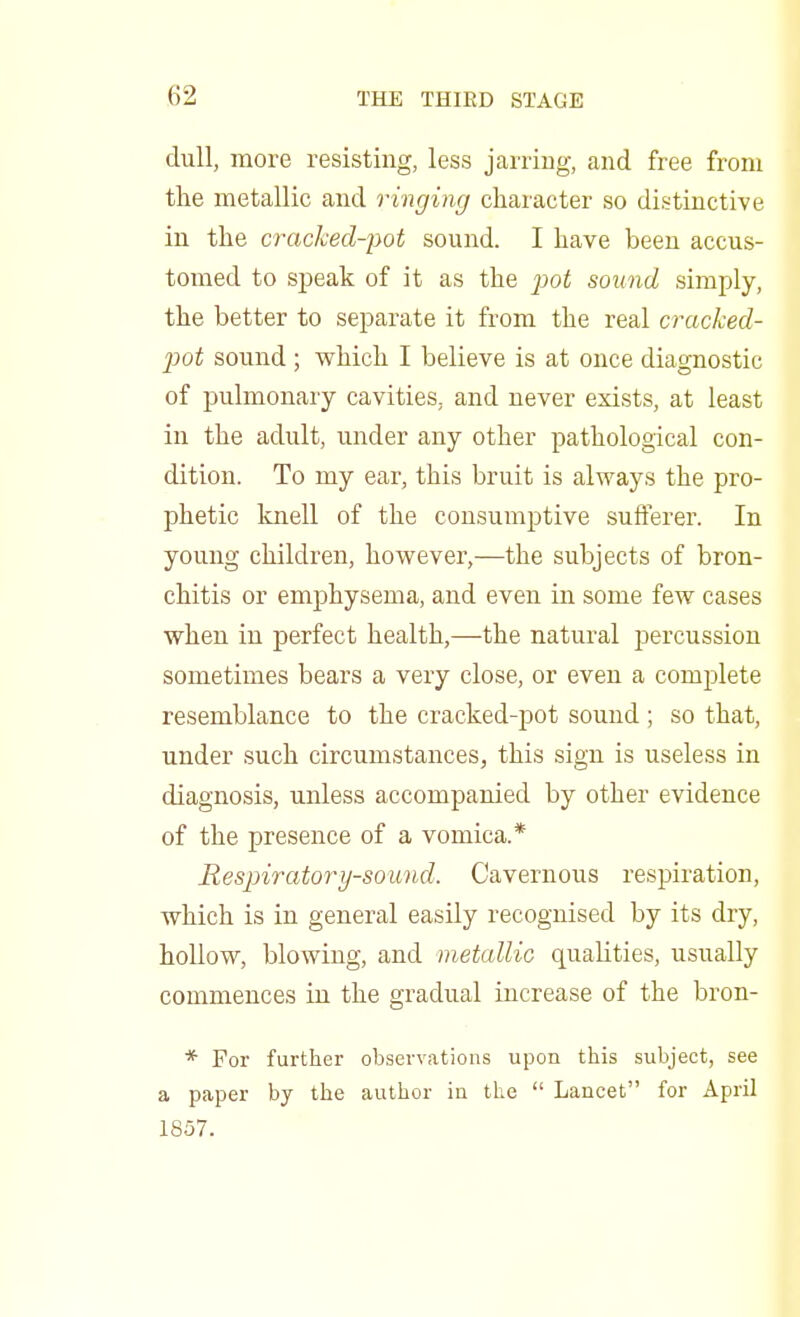 dull, more resisting, less jarring, and free from the metallic and ringing character so distinctive in the cracked-pot sound. I have been accus- tomed to speak of it as the pot sound simply, the better to separate it from the real cracked- pot sound ; which I believe is at once diagnostic of pulmonary cavities, and never exists, at least in the adult, under any other pathological con- dition. To my ear, this bruit is always the pro- phetic knell of the consumptive sufferer. In young children, however,—the subjects of bron- chitis or emphysema, and even in some few cases when in perfect health,—the natural percussion sometimes bears a very close, or even a complete resemblance to the cracked-pot sound ; so that, under such circumstances, this sign is useless in diagnosis, unless accompanied by other evidence of the presence of a vomica.* Respiratory-sound. Cavernous respiration, which is in general easily recognised by its dry, hollow, blowing, and metallic qualities, usually commences in the gradual increase of the bron- * For further observations upon this subject, see a paper by the author iu the  Lancet for April 1857.