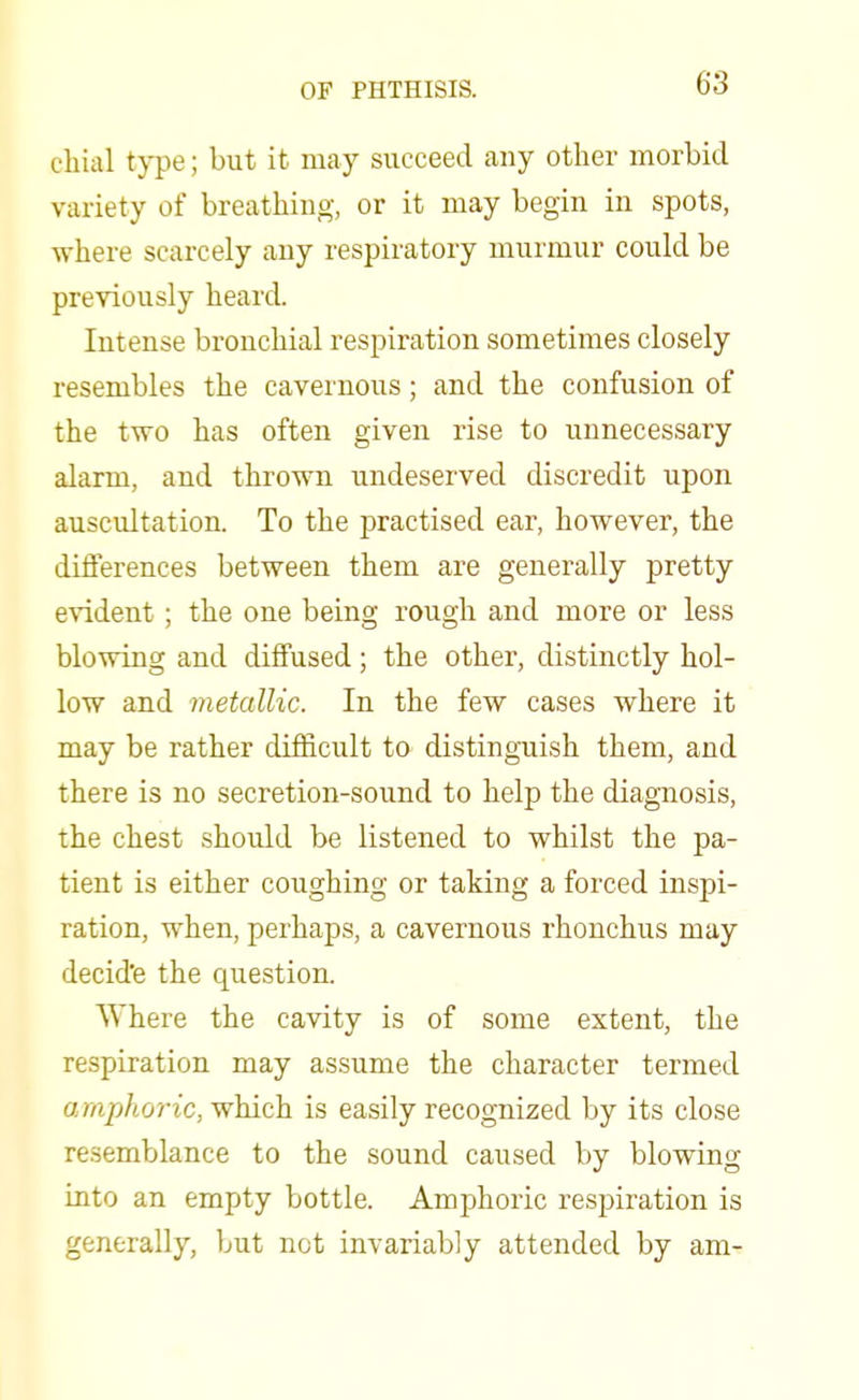 chial type; but it may succeed any other morbid variety of breathing, or it may begin in spots, where scarcely any respiratory murmur could be previously heard. Intense bronchial respiration sometimes closely resembles the cavernous; and the confusion of the two has often given rise to unnecessary alarm, and thrown undeserved discredit upon auscultation. To the practised ear, however, the differences between them are generally pretty evident ; the one being rough and more or less blowing and diffused; the other, distinctly hol- low and metallic. In the few cases where it may be rather difficult to distinguish them, and there is no secretion-sound to help the diagnosis, the chest should be listened to whilst the pa- tient is either coughing or taking a forced inspi- ration, when, perhaps, a cavernous rhonchus may decide the question. Where the cavity is of some extent, the respiration may assume the character termed amphoric, which is easily recognized by its close resemblance to the sound caused by blowing into an empty bottle. Amphoric respiration is generally, but not invariably attended by am-