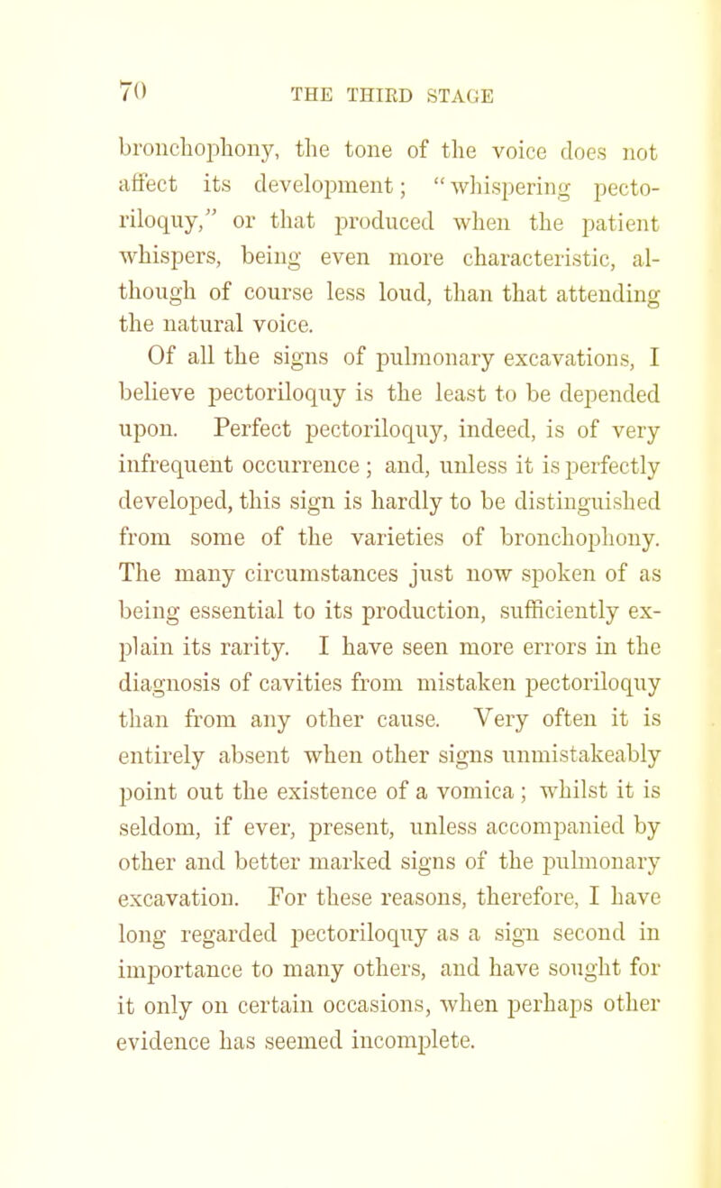 To bronchophony, the tone of the voice does not affect its development;  whispering pecto- riloquy, or that produced when the patient whispers, being even more characteristic, al- though of course less loud, than that attending the natural voice. Of all the signs of pulmonary excavations, I believe pectoriloquy is the least to be depended upon. Perfect pectoriloquy, indeed, is of very infrequent occurrence ; and, unless it is perfectly developed, this sign is hardly to be distinguished from some of the varieties of bronchophony. The many circumstances just now spoken of as being essential to its production, sufficiently ex- plain its rarity. I have seen more errors in the diagnosis of cavities from mistaken pectoriloquy than from any other cause. Very often it is entirely absent when other signs unmistakeably point out the existence of a vomica ; whilst it is seldom, if ever, present, unless accompanied by other and better marked signs of the pulmonary excavation. For these reasons, therefore, I have long regarded pectoriloquy as a sign second in importance to many others, and have sought for it only on certain occasions, when perhaps other evidence has seemed incomplete.