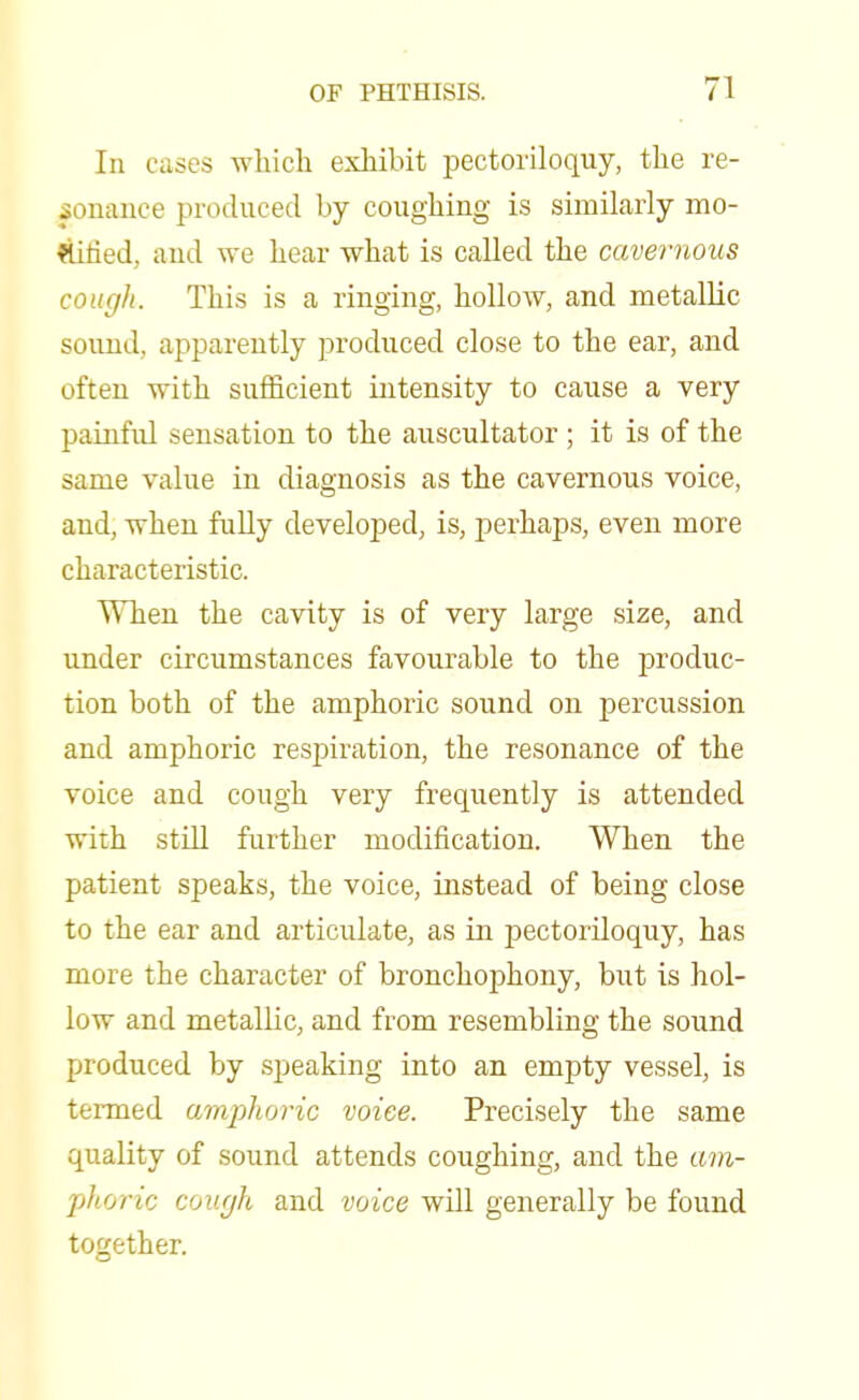 In cases which exhibit pectoriloquy, the re- sonance produced by coughing is similarly mo- rtified, and we hear what is called the cavernous cough. This is a ringing, hollow, and metallic sound, apparently produced close to the ear, and often with sufficient intensity to cause a very painful sensation to the auscultator ; it is of the same value in diagnosis as the cavernous voice, and, when fully developed, is, perhaps, even more characteristic. When the cavity is of very large size, and under circumstances favourable to the produc- tion both of the amphoric sound on percussion and amphoric respiration, the resonance of the voice and cough very frequently is attended with still further modification. When the patient speaks, the voice, instead of being close to the ear and articulate, as in pectoriloquy, has more the character of bronchophony, but is hol- low and metallic, and from resembling the sound produced by speaking into an empty vessel, is termed amphoric voice. Precisely the same quality of sound attends coughing, and the am- phoric cough and voice will generally be found together.